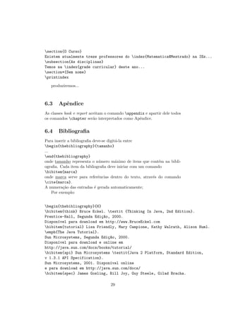 section{O Curso}
Existem atualmente treze professores do index{Matematica@Mestrado} na IEs...
subsection{As disciplinas}
Temos na index{grade curricular} deste ano...
section*{Sem nome}
printindex
produziremos...
6.3 Apˆendice
As classes book e report aceitam o comando appendix e apartir dele todos
os comandos chapter ser˜ao interpretados como Apˆendice.
6.4 Bibliograﬁa
Para inserir a bibliograﬁa deve-se digit´a-la entre
begin{thebibliography}{tamanho}
...
end{thebibliography}
onde tamanho representa o n´umero m´aximo de itens que cont´em na bibli-
ograﬁa. Cada item da bibliograﬁa deve iniciar com um comando
bibitem{marca}
onde marca serve para referˆencias dentro do texto, atrav´es do comando
cite{marca}.
A numera¸c˜ao das entradas ´e gerada automaticamente;
Por exemplo:
begin{thebibliography}{6}
bibitem{think} Bruce Eckel. textit {Thinking In Java, 2nd Edition}.
Prentice-Hall, Segunda Edi¸c~ao, 2000.
Dispon´ıvel para download em http://www.BruceEckel.com
bibitem{tutorial} Lisa Friendly, Mary Campione, Kathy Walrath, Alison Huml.
emph{The Java Tutorial}.
Sun Microsystems, Segunda Edi¸c~ao, 2000.
Dispon´ıvel para download e online em
http://java.sun.com/docs/books/tutorial/
bibitem{api} Sun Microsystems textit{Java 2 Platform, Standard Edition,
v 1.3.1 API Specification}.
Sun Microsystems, 2001. Dispon´ıvel online
e para download em http://java.sun.com/docs/
bibitem{spec} James Gosling, Bill Joy, Guy Steele, Gilad Bracha.
29
 