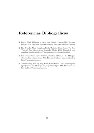 Referˆencias Bibliogr´aﬁcas
[1] Bruce Eckel. Thinking In Java, 2nd Edition. Prentice-Hall, Segunda
Edi¸c˜ao, 2000. Dispon´ıvel para download em http://www.BruceEckel.com
[2] Lisa Friendly, Mary Campione, Kathy Walrath, Alison Huml. The Java
Tutorial. Sun Microsystems, Segunda Edi¸c˜ao, 2000. Dispon´ıvel para
download e online em http://java.sun.com/docs/books/tutorial/
[3] Sun Microsystems Java 2 Platform, Standard Edition, v 1.3.1 API Spec-
iﬁcation. Sun Microsystems, 2001. Dispon´ıvel online e para download em
http://java.sun.com/docs/
[4] James Gosling, Bill Joy, Guy Steele, Gilad Bracha. The Java Language
Speciﬁcation. Sun Microsystems, Segunda Edi¸c˜ao, 2000. Dispon´ıvel on-
line em http://java.sun.com/docs/
31
 