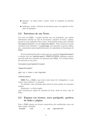 openany: na classe book e report, inicia os cap´ıtulos na pr´oxima
p´agina.
landscape: muda o formato do documento para ser impresso no for-
mato de paisagem.
2.2 Estrutura de um Texto
Um texto em LATEX ´e sempre iniciado com um preˆambulo, que cont´em
informa¸c˜oes relativas ao tipo de documento, tamanho da fonte e p´agina,
pacotes a serem utilizados entre outros. O preˆambulo come¸ca pelo comando
documentclass[]{} e vai at´e begin{document}. Nele encontra-se um dos
comandos mais utilizados: o usepackage, que especiﬁca os pacotes utiliza-
dos , aumentando assim signiﬁcativamente as capacidades de formata¸c˜ao do
LATEX.
O texto propriamente dito come¸ca ap´os um comando begin{document}
e termina com um end{document}, OBRIGAT´ORIOS. Qualquer caracter
colocado ap´os esse comando ser´a ignorado pelo LATEX. Um exemplo b´asico
da estrutura de um texto:
documentclass[op¸c~oes]{classe}
begin{document}
...
aqui vai o texto a ser digitado
...
end{document}
OBS: Para o LATEX o que estiver entre chave {} ´e obrigat´orio, e o que
estiver entre colchete [ ] ´e opcional.
Na interface, estes comandos para in´ıcio de texto podem ser acionados
usando:
Assistentes =⇒ In´ıcio r´apido
onde encontram-se op¸c˜oes de tamanho de letra, classe de texto, tipo de
folha...
2.3 Espa¸cos em branco, novo par´agrafo, quebras
de linha e p´agina
Para o LATEX espa¸cos em branco consecutivos s˜ao considerados como um
´unico espa¸co. Exemplo:
Aten¸c~ao veja o que reproduzir´a?
5
 