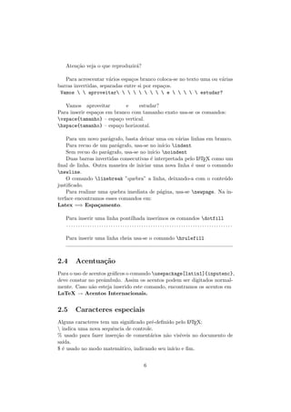 Aten¸c˜ao veja o que reproduzir´a?
Para acrescentar v´arios espa¸cos branco coloca-se no texto uma ou v´arias
barras invertidas, separadas entre si por espa¸cos.
Vamos   aproveitar         e      estudar?
Vamos aproveitar e estudar?
Para inserir espa¸cos em branco com tamanho exato usa-se os comandos:
vspace{tamanho} – espa¸co vertical.
hspace{tamanho} – espa¸co horizontal.
Para um novo par´agrafo, basta deixar uma ou v´arias linhas em branco.
Para recuo de um par´agrafo, usa-se no in´ıcio indent
Sem recuo do par´agrafo, usa-se no in´ıcio noindent
Duas barras invertidas consecutivas ´e interpretada pelo LATEX como um
ﬁnal de linha. Outra maneira de iniciar uma nova linha ´e usar o comando
newline.
O comando linebreak ”quebra” a linha, deixando-a com o conte´udo
justiﬁcado.
Para realizar uma quebra imediata de p´agina, usa-se newpage. Na in-
terface encontramos esses comandos em:
Latex =⇒ Espa¸camento.
Para inserir uma linha pontilhada inserimos os comandos dotfill
. . . . . . . . . . . . . . . . . . . . . . . . . . . . . . . . . . . . . . . . . . . . . . . . . . . . . . . . . . . . . . . . . . . . . . .
Para inserir uma linha cheia usa-se o comando hrulefill
2.4 Acentua¸c˜ao
Para o uso de acentos gr´aﬁcos o comando usepackage[latin1]{inputenc},
deve constar no preˆambulo. Assim os acentos podem ser digitados normal-
mente. Caso n˜ao esteja inserido este comando, encontramos os acentos em
LaTeX → Acentos Internacionais.
2.5 Caracteres especiais
Alguns caracteres tem um signiﬁcado pr´e-deﬁnido pelo LATEX:
 indica uma nova sequˆencia de controle.
% usado para fazer inser¸c˜ao de coment´arios n˜ao vis´ıveis no documento de
sa´ıda.
$ ´e usado no modo matem´atico, indicando seu in´ıcio e ﬁm.
6
 