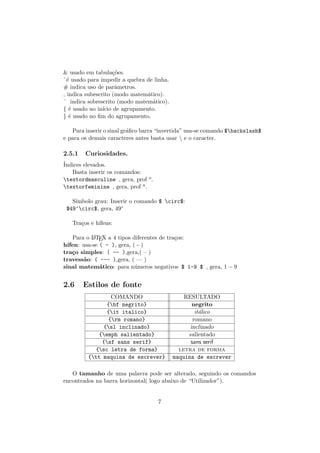 & usado em tabula¸c˜oes.
˜´e usado para impedir a quebra de linha.
# indica uso de parˆametros.
indica subescrito (modo matem´atico).
ˆ indica sobrescrito (modo matem´atico).
{ ´e usado no in´ıcio de agrupamento.
} ´e usado no ﬁm do agrupamento.
Para inserir o sinal gr´aﬁco barra “invertida” usa-se comando $backslash$
e para os demais caracteres antes basta usar  e o caracter.
2.5.1 Curiosidades.
´Indices elevados.
Basta inserir os comandos:
textordmasculine , gera, prof o.
textorfeminine , gera, prof a.
S´ımbolo grau: Inserir o comando $ circ$:
$49^circ$, gera, 49◦
Tra¸cos e h´ıfens:
Para o LATEX a 4 tipos diferentes de tra¸cos:
h´ıfen: usa-se ( - ), gera, ( - )
tra¸co simples: ( -- ),gera,( – )
travess˜ao: ( --- ),gera, ( — )
sinal matem´atico: para n´umeros negativos $ 1-9 $ , gera, 1 − 9
2.6 Estilos de fonte
COMANDO RESULTADO
{bf negrito} negrito
{it italico} it´alico
{rm romano} romano
{sl inclinado} inclinado
{emph salientado} salientado
{sf sans serif} sans serif
{sc letra de forma} letra de forma
{tt maquina de escrever} maquina de escrever
O tamanho de uma palavra pode ser alterado, seguindo os comandos
encontrados na barra horizontal( logo abaixo de “Utilizador”).
7
 