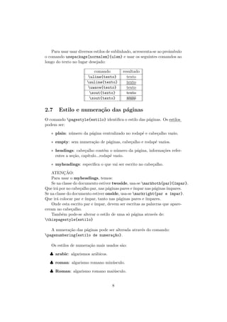 Para usar usar diversos estilos de sublinhado, acrescenta-se ao preˆambulo
o comando usepackage[normalem]{ulem} e usar os seguintes comandos ao
longo do texto no lugar desejado:
comando resultado
uline{texto} texto
uuline{texto} texto
uwave{texto} ::::::
texto
sout{texto} texto
xout{texto} ///////texto
2.7 Estilo e numera¸c˜ao das p´aginas
O comando pagestyle{estilo} identiﬁca o estilo das p´aginas. Os estilos
podem ser:
∗ plain: n´umero da p´agina centralizado no rodap´e e cabe¸calho vazio.
∗ empty: sem numera¸c˜ao de p´aginas, cabe¸calho e rodap´e vazios.
∗ headings: cabe¸calho cont´em o n´umero da p´agina, informa¸c˜oes refer-
entes a se¸c˜ao, cap´ıtulo...rodap´e vazio.
∗ myheadings: especiﬁca o que vai ser escrito no cabe¸calho.
ATENC¸ ˜AO:
Para usar o myheadings, temos:
Se na classe do documento estiver twoside, usa-se markboth{par}{´ımpar}.
Que ir´a por no cabe¸calho par, nas p´aginas pares e´ımpar nas p´aginas´ımpares.
Se na classe do documento estiver onside, usa-se markright{par e ´ımpar}.
Que ir´a colocar par e ´ımpar, tanto nas p´aginas pares e ´ımpares.
Onde esta escrito par e ´ımpar, devem ser escritas as palavras que apare-
ceram no cabe¸calho.
Tamb´em pode-se alterar o estilo de uma s´o p´agina atrav´es de:
thispagestyle{estilo}
A numera¸c˜ao das p´aginas pode ser alterada atrav´es do comando:
pagenumbering{estilo de numera¸c~ao}.
Os estilos de numera¸c˜ao mais usados s˜ao:
♣ arabic: algarismos ar´abicos.
♣ roman: algarismo romano min´usculo.
♣ Roman: algarismo romano mai´usculo.
8
 