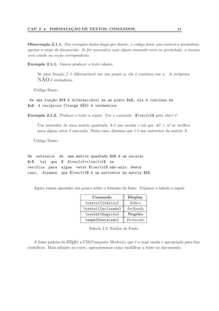 CAP. 2 • FORMATAC¸ ˜AO DE TEXTOS. COMANDOS. 11
Observa¸c˜ao 2.1.1. Nos exemplos dados daqui por diante, o c´odigo fonte n˜ao conter´a o preˆambulo,
apenas o corpo do documento. Se for necess´ario usar algum comando novo no preˆambulo, o mesmo
ser´a citado na se¸c˜ao correpondente.
Exemplo 2.1.1. Vamos produzir o texto abaixo.
Se uma fun¸c˜ao f ´e diferenci´avel em um ponto a, ela ´e cont´ınua em a. A rec´ıproca
N˜AO ´e verdadeira.
C´odigo Fonte:
Se uma fun¸c~ao $f$ ´e diferenci´avel em um ponto $a$, ela ´e cont´ınua em
$a$. A rec´ıproca {Large N~AO} ´e verdadeira.
Exemplo 2.1.2. Produza o texto a seguir. Use o comando $vec{v}$ para obter v.
Um autovalor de uma matriz quadrada A ´e um escalar c tal que Av = cv se veriﬁca
para algum vetor v n˜ao-nulo. Neste caso, dizemos que v ´e um autovetor da matriz A.
C´odigo Fonte:
Um autovalor de uma matriz quadrada $A$ ´e um escalar
$c$ tal que $ Avec{v}=cvec{v}$ se
verifica para algum vetor $vec{v}$ n~ao-nulo. Neste
caso, dizemos que $vec{v}$ ´e um autovetor da matriz $A$.
Agora vamos aprender um pouco sobre o formato da fonte. Vejamos a tabela a seguir.
Comando Display
textit{It´alico} It´alico
textsl{Inclinado} Inclinada
textbf{Negrito} Negrito
emph{Destacado} Destacado
Tabela 2.2: Estilos de Fonte
A fonte padr˜ao do LATEX´e a CM(Computer Modern), que ´e a mais usada e apropriada para ﬁns
cient´ıﬁcos. Mais adiante no curso, aprenderemos como modiﬁcar a fonte no documento.
 