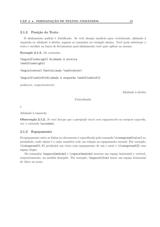 CAP. 2 • FORMATAC¸ ˜AO DE TEXTOS. COMANDOS. 12
2.1.2 Posi¸c˜ao do Texto
O alinhamento padr˜ao ´e Justiﬁcado. Se vocˆe desejar mud´a-lo para centralizado, alinhado `a
esquerda ou alinhado `a direita, seguem os comandos no exemplo abaixo. Vocˆe pode selecionar o
texto e escolher na barra de ferramentas qual alinhamento vocˆe quer aplicar ao mesmo.
Exemplo 2.1.3. Os comandos
begin{flushright} Alinhado `a direita
end{flushright}
begin{center} Centralizado end{center}
begin{flushleft}Alinhado `a esquerda end{flushleft}
produzem, respectivamente:
Alinhado `a direita
Centralizado
e
Alinhado `a esquerda
Observa¸c˜ao 2.1.2. Se vocˆe desejar que o par´agrafo inicie sem espa¸camento na margem esquerda,
use o comando noindent.
2.1.3 Espa¸camento
O espa¸camento entre as linhas no documento ´e especiﬁcado pelo comando linespread{valor} no
preˆambulo, onde valor ´e o valor num´erico real, em rela¸c˜ao ao espa¸camento normal. Por exemplo,
linespread{1.5} produzir´a um texto com espa¸camento de um e meio e linespread{2} com
espa¸co duplo.
Os comandos hspace{medida} e vspace{medida} inserem um espa¸co horizontal e vertical,
respectivamente, na medida desejada. Por exemplo, hspace{10cm} insere um espa¸co horizontal
de 10cm no texto.
 