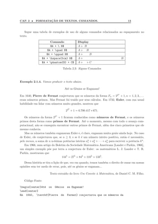 CAP. 2 • FORMATAC¸ ˜AO DE TEXTOS. COMANDOS. 13
Segue uma tabela de exemplos de uso de alguns comandos relacionados ao espa¸camento no
texto.
Comando Display
$A +  B$ A + B
$A + quad B$ A + B
$A + qquad B$ A + B
$A + hspace{5cm} B$ A + B
$A + phantom{B} + C$ A + + C
Tabela 2.3: Alguns Comandos
Exemplo 2.1.4. Vamos produzir o texto abaixo.
At´e os Gˆenios se Enganam!
Em 1640, Pierre de Fermat conjecturou que os n´umeros da forma Fn = 22n
+ 1, n = 1, 2, 3, . . .
eram n´umeros primos. Mas Fermat foi tra´ıdo por seus c´alculos. Em 1732, Euler, com sua usual
habilidade em lidar com n´umeros muito grandes, mostrou que
225
+ 1 = 6.700.417 ∗ 671.
Os n´umeros da forma 22n
+ 1 ﬁcaram conhecidos como n´umeros de Fermat, e os n´umeros
primos desta forma como primos de Fermat. At´e o momento, mesmo com todo o avan¸co com-
putacional, n˜ao se conseguiu encontrar outros primos de Fermat, al´em dos cinco primeiros que ele
mesmo conhecia.
Mas os n´umeros tamb´em enganaram Euler e, ´e claro, enganam muita gente ainda hoje. No caso
de Euler, ele conjecturou que, se n ≥ 3, e se k ´e um n´umero inteiro positivo, ent˜ao ´e necess´ario,
pelo menos, a soma de n n-´esimas potˆencias inteiras an
1 + an
2 + · · · + an
n para escrever a potˆencia kn.
Em 1966, num artigo do Boletim da Sociedade Matem´atica Americana [Lander e Parkin, 1966],
um simples exemplo p˜oe por terra a conjectura de Euler: os matem´aticos L. J. Lander e T. R.
Parkin, mostraram que
1445
= 275
+ 845
+ 1105
+ 1335
.
Dessa hist´oria se tira a li¸c˜ao de que, vez em quando, temos tamb´em o direito de ousar em nossas
opini˜oes sem ter medo de errar, pois, at´e os gˆenios se enganam...
Texto extra´ıdo do livro Um Convite `a Matem´atica, de Daniel C. M. Filho.
C´odigo Fonte:
begin{center}At´e os G^enios se Enganam!
end{center}
Em 1640, textbf{Pierre de Fermat} conjecturou que os n´umeros da
 
