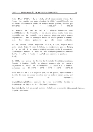 CAP. 2 • FORMATAC¸ ˜AO DE TEXTOS. COMANDOS. 14
forma $F_n = 2^{2^n} + 1, n =1,2,3, dots$ eram n´umeros primos. Mas
Fermat foi tra´ıdo por seus c´alculos. Em 1732, textbf{Euler}, com
sua usual habilidade em lidar com n´umeros muito grandes, mostrou que
$$2^{2^5} + 1 = 6.700.417 * 671.$$
Os n´umeros da forma $2^{2^n} + 1$ ficaram conhecidos como
textbf{n´umeros de Fermat}, e os n´umeros primos desta forma como
textbf{primos de Fermat}. At´e o momento, mesmo com todo o avan¸co
computacional, n~ao se conseguiu encontrar outros primos de Fermat,
al´em dos cinco primeiros que ele mesmo conhecia.
Mas os n´umeros tamb´em enganaram Euler e, ´e claro, enganam muita
gente ainda hoje. No caso de Euler, ele conjecturou que, se $ngeq
3$, e se $k$ ´e um n´umero inteiro positivo, ent~ao ´e necess´ario,
textit{pelo menos}, a soma de $n$ n-´esimas pot^encias inteiras
$a_1^n + a_2^n + dots + a_n^n$ para escrever a pot^encia
$k^n$.
Em 1966, num artigo do Boletim da Sociedade Matem´atica Americana
[Lander e Parkin, 1966], um simples exemplo p~oe por terra a
conjectura de Euler: os matem´aticos L. J. Lander e T. R. Parkin,
mostraram que $$ 144^5 = 27^5 + 84^5 + 110^5 + 133^5.$$
Dessa hist´oria se tira a li¸c~ao de que, vez em quando, temos tamb´em o
direito de ousar em nossas opini~oes sem ter medo de errar, pois, at´e
os g^enios se enganam...
begin{flushright}Texto extra´ıdo do livro textit{Um Convite `a
Matem´atica}, de Daniel C. M. Filho.end{flushright}
Exerc´ıcio 2.1.1. Volte ao exemplo anterior e trabalhe com os comandos linespread, hspace,
vspace e noindent.
 