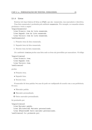 CAP. 2 • FORMATAC¸ ˜AO DE TEXTOS. COMANDOS. 15
2.1.4 Listas
Existem trˆes tipos b´asicos de listas no LATEX, que s˜ao: enumerada, com marcadores e descritiva.
Uma lista enumerada ´e produzida pelo ambiente enumerate. Por exemplo, os comandos abaixo
produzem o texto a seguir:
begin{enumerate}
item Primeiro item da lista enumerada.
item Segundo item da lista enumerada.
item Terceiro item da lista enumerada.
end{enumerate}
1. Primeiro item da lista enumerada.
2. Segundo item da lista enumerada.
3. Terceiro item da lista enumerada.
J´a o ambiente itemize produz uma lista onde os itens s˜ao precedidos por marcadores. O c´odigo
begin{itemize}
item Primeiro item.
item Segundo item.
item Terceiro item.
end{itemize}
produz
• Primeiro item.
• Segundo item.
• Terceiro item.
O marcador de itens padr˜ao ´e •, mas ele pode ser conﬁgurado de acordo com a sua preferˆencia.
O texto:
• Marcador padr˜ao.
♣ Marcador personalizado.
Outro marcador personalizado.
foi produzido por:
begin{itemize}
item Marcador padr~ao.
item [$clubsuit$] Marcador personalizado.
item [$maltese$] Outro marcador personalizado.
end{itemize} foi produzido por:
 