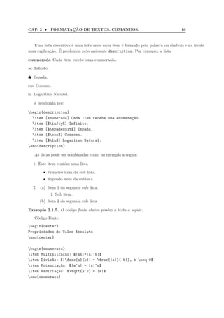 CAP. 2 • FORMATAC¸ ˜AO DE TEXTOS. COMANDOS. 16
Uma lista descritiva ´e uma lista onde cada item ´e formado pela palavra ou s´ımbolo e na frente
uma explica¸c˜ao. ´E produzida pelo ambiente description. Por exemplo, a lista
enumerada Cada item recebe uma enumera¸c˜ao.
∞ Inﬁnito.
♠ Espada.
cos Cosseno.
ln Logaritmo Natural.
´e produzida por:
begin{description}
item [enumerada] Cada item recebe uma enumera¸c~ao.
item [$infty$] Infinito.
item [$spadesuit$] Espada.
item [$cos$] Cosseno.
item [$ln$] Logaritmo Natural.
end{description}
As listas pode ser combinadas como no exemplo a seguir:
1. Este item cont´em uma lista
• Primeiro item da sub lista.
• Segundo item da sublista.
2. (a) Item 1 da segunda sub lista.
i. Sub item.
(b) Item 2 da segunda sub lista
Exemplo 2.1.5. O c´odigo fonte abaixo produz o texto a seguir.
C´odigo Fonte:
begin{center}
Propriedades do Valor Absoluto
end{center}
begin{enumerate}
item Multiplica¸c~ao: $|ab|=|a||b|$
item Divis~ao: $|frac{a}{b}| = frac{|a|}{|b|}, b neq 0$
item Potencia¸c~ao: $|a^n| = |a|^n$
item Radicia¸c~ao: $sqrt{a^2} = |a|$
end{enumerate}
 