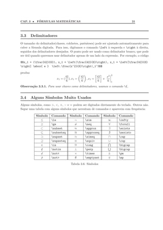 CAP. 3 • F´ORMULAS MATEM´ATICAS 21
3.3 Delimitadores
O tamanho do delimitador(chaves, colchetes, parˆenteses) pode ser ajustado automaticamente para
caber a f´ormula digitada. Para isso, digitamos o comando left `a esquerda e right `a direita,
seguidos dos delimitadores desejados. O ponto pode ser usado como delimitador branco, que pode
ser ´util quando queremos usar delimitador apenas de um lado da express˜ao. Por exemplo, o c´odigo
$$x_1 = (frac{42}{6}), x_1 = left(frac{42}{6}right), x_1 = left[frac{42}{6}
right] mbox{ e } left.frac{x^2}{6}right|_1^3$$
produz
x1 = (
42
6
), x1 =
42
6
, x1 =
42
6
e
x2
6
3
1
Observa¸c˜ao 3.3.1. Para usar chaves como delimitadores, usamos o comando {.
3.4 Alguns S´ımbolos Muito Usados
Alguns s´ımbolos, como >, <, +, − e = podem ser digitados diretamente do teclado. Outros n˜ao.
Segue uma tabela com alguns s´ımbolos que necesitam de comandos e aparecem com frequˆencia:
S´ımbolo Comando S´ımbolo Comando S´ımbolo Comando
≤ le ∼ sim ∞ infty
≥ ge = neq ∀ forall
⊂ subset ≈ approx ∃ exists
⊆ subseteq ≅ approxeq ∄ nexists
⊃ supset ≃ simeq ∩ cap
⊇ supseteq ≡ equiv ∪ cup
∈ in ∼= cong bigcap
/∈ notin ⊥ perp bigcup
< not< × times ± pm
> not> ∅ emptyset ∓ mp
Tabela 3.6: S´ımbolos
 