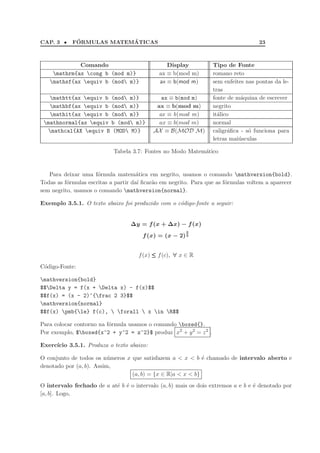 CAP. 3 • F´ORMULAS MATEM´ATICAS 23
Comando Display Tipo de Fonte
mathrm{ax cong b (mod m)} ax ≡ b(mod m) romano reto
mathsf{ax equiv b (mod m)} ax ≡ b(mod m) sem enfeites nas pontas da le-
tras
mathtt{ax equiv b (mod m)} ax ≡ b(mod m) fonte de m´aquina de escrever
mathbf{ax equiv b (mod m)} ax ≡ b(mod m) negrito
mathit{ax equiv b (mod m)} ax ≡ b(mod m) it´alico
mathnormal{ax equiv b (mod m)} ax ≡ b(mod m) normal
mathcal{AX equiv B (MOD M)} AX ≡ B(MOD M) caligr´aﬁca - s´o funciona para
letras mai´usculas
Tabela 3.7: Fontes no Modo Matem´atico
Para deixar uma f´ormula matem´atica em negrito, usamos o comando mathversion{bold}.
Todas as f´ormulas escritas a partir da´ı ﬁcar˜ao em negrito. Para que as f´ormulas voltem a aparecer
sem negrito, usamos o comando mathversion{normal}.
Exemplo 3.5.1. O texto abaixo foi produzido com o c´odigo-fonte a seguir:
∆y = f(x + ∆x) − f(x)
f(x) = (x − 2)
2
3
f(x) ≤≤≤ f(c), ∀ x ∈ R
C´odigo-Fonte:
mathversion{bold}
$$Delta y = f(x + Delta x) - f(x)$$
$$f(x) = (x - 2)^{frac 2 3}$$
mathversion{normal}
$$f(x) pmb{le} f(c),  forall  x in R$$
Para colocar contorno na f´ormula usamos o comando boxed{}.
Por exemplo, $boxed{x^2 + y^2 = z^2}$ produz x2
+ y2
= z2
.
Exerc´ıcio 3.5.1. Produza o texto abaixo:
O conjunto de todos os n´umeros x que satisfazem a < x < b ´e chamado de intervalo aberto e
denotado por (a, b). Assim,
(a, b) = {x ∈ R|a < x < b}
O intervalo fechado de a at´e b ´e o intervalo (a, b) mais os dois extremos a e b e ´e denotado por
[a, b]. Logo,
 