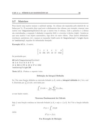 CAP. 3 • F´ORMULAS MATEM´ATICAS 26
3.7 Matrizes
Para inserir uma matriz usamos o ambiente array. As colunas s˜ao separadas pelo s´ımbolo & e as
linhas por . ´E necess´ario dizer qual ser´a o alinhamento das colunas, por exemplo, come¸car uma
matriz com begin{array}{clrc} diz que a matriz tem 4 colunas, onde a primeira e a ´ultima
s˜ao centralizadas, a segunda ´e alinhada `a esquerda (left) e a terceira `a direita (right). Lembre-se
que uma matriz ´e um objeto matem´atico, logo deve vir entre cifr˜oes. Para inserir delimitado-
res(chaves, parˆenteses, etc), usamos os comandos left antes de begin{array} e right depois
de end{array}, seguidos do delimitador desejado.
Exemplo 3.7.1. A matriz
1 2 3 4 5 6
12 356 275 43 57 1042
foi produzida por:
$$left[begin{array}{ccllrr}
1& 2 & 3 & 4 & 5 & 6 
12 & 356 & 275 & 43 & 57 & 1042
end{array}right]$$
Teste 3.7.1. Produza o seguinte texto:
Deﬁni¸c˜ao da Integral Deﬁnida
Se f for uma fun¸c˜ao deﬁnida no intervalo fechado [a, b], ent˜ao a integral deﬁnida de f de a at´e
b, denotada por
b
a f(x)dx, ser´a dada por:
b
a
f(x)dx = lim
||∆||→0
n
i=1
f(ci)∆xi,
se esse limite existir.
Teorema Fundamental do C´alculo
Seja f uma fun¸c˜ao cont´ınua no intervalo fechado [a, b], e seja x ∈ [a, b]. Se F for a fun¸c˜ao deﬁnida
por
F(x) =
x
a
f(t)dt
ent˜ao
F′
(x) = f(x).
Um Exemplo de Rota¸c˜ao
 