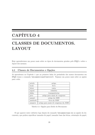 CAP´ITULO 4
CLASSES DE DOCUMENTOS.
LAYOUT
Hoje aprenderemos um pouco mais sobre os tipos de documentos gerados pelo LATEX e sobre o
layout dos mesmos.
4.1 Classes de Documentos e Op¸c˜oes
J´a aprendemos no Cap´ıtulo 1 que na primeira linha do preˆambulo dos nossos documentos em
LATEX temos o comando documentclass{<estilo>}. Vejamos um pouco mais sobre as op¸c˜oes
para estilo.
article artigo
book livro
letter carta
report relat´orio
slides transparˆencias
proc artigo para anais de congresso
amsart artigo da AMS
amsbook livro da AMS
amsproc artigo para anais de congresso da AMS
Tabela 4.1: Op¸c˜oes para Estilo do Documento
O que aparece entre colchetes logo depois do comando documentclass s˜ao as op¸c˜oes do do-
cumento, que podem especiﬁcar tamanho do papel, tamanho base das letras, orienta¸c˜ao do papel,
28
 