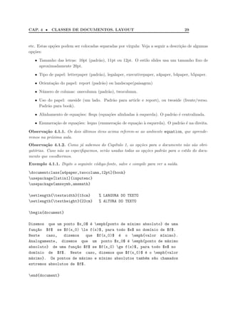 CAP. 4 • CLASSES DE DOCUMENTOS. LAYOUT 29
etc. Estas op¸c˜oes podem ser colocadas separadas por v´ırgula: Veja a seguir a descri¸c˜ao de algumas
op¸c˜oes:
• Tamanho das letras: 10pt (padr˜ao), 11pt ou 12pt. O estilo slides usa um tamanho ﬁxo de
aproximadamente 20pt.
• Tipo de papel: letterpaper (padr˜ao), legalaper, executivepaper, a4paper, b4paper, b5paper.
• Orienta¸c˜ao do papel: report (padr˜ao) ou landscape(paisagem)
• N´umero de colunas: onecolumn (padr˜ao), twocolumn.
• Uso do papel: oneside (um lado. Padr˜ao para article e report), ou twoside (frente/verso.
Padr˜ao para book).
• Alinhamento de equa¸c˜oes: ﬂeqn (equa¸c˜oes alinhadas `a esquerda). O padr˜ao ´e centralizada.
• Enumera¸c˜ao de equa¸c˜oes: leqno (enumera¸c˜ao de equa¸c˜ao `a esquerda). O padr˜ao ´e na direita.
Observa¸c˜ao 4.1.1. Os dois ´ultimos itens acima referem-se ao ambiente equation, que aprende-
remos na pr´oxima aula.
Observa¸c˜ao 4.1.2. Como j´a sabemos do Cap´ıtulo 1, as op¸c˜oes para o documento n˜ao s˜ao obri-
gat´orias. Caso n˜ao as especiﬁquemos, ser˜ao usadas todas as op¸c˜oes padr˜ao para o estilo do docu-
mento que escolhermos.
Exemplo 4.1.1. Digite o seguinte c´odigo-fonte, salve e compile para ver a sa´ıda.
documentclass[a4paper,twocolumn,12pt]{book}
usepackage[latin1]{inputenc}
usepackage{amssymb,amsmath}
setlength{textwidth}{15cm} % LARGURA DO TEXTO
setlength{textheight}{22cm} % ALTURA DO TEXTO
begin{document}
Dizemos que um ponto $x_0$ ´e emph{ponto de m´ınimo absoluto} de uma
fun¸c~ao $f$ se $f(x_0) le f(x)$, para todo $x$ no dom´ınio de $f$.
Neste caso, dizemos que $f(x_0)$ ´e o emph{valor m´ınimo}.
Analogamente, dizemos que um ponto $x_0$ ´e emph{ponto de m´aximo
absoluto} de uma fun¸c~ao $f$ se $f(x_0) ge f(x)$, para todo $x$ no
dom´ınio de $f$. Neste caso, dizemos que $f(x_0)$ ´e o emph{valor
m´aximo}. Os pontos de m´aximo e m´ınimo absolutos tamb´em s~ao chamados
extremos absolutos de $f$.
end{document}
 