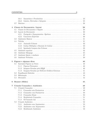 CONTE ´UDO 3
3.6.1 Somat´orios e Produt´orios . . . . . . . . . . . . . . . . . . . . . . . . . . . . . 24
3.6.2 Limites, Derivadas e Integrais . . . . . . . . . . . . . . . . . . . . . . . . . . . 25
3.7 Matrizes . . . . . . . . . . . . . . . . . . . . . . . . . . . . . . . . . . . . . . . . . . . 26
4 Classes de Documentos. Layout 28
4.1 Classes de Documentos e Op¸c˜oes . . . . . . . . . . . . . . . . . . . . . . . . . . . . . 28
4.2 Layout do Documento . . . . . . . . . . . . . . . . . . . . . . . . . . . . . . . . . . . 30
4.2.1 Par´agrafo e Espa¸camentos. Quebras . . . . . . . . . . . . . . . . . . . . . . . 30
4.2.2 Caracteres Especiais . . . . . . . . . . . . . . . . . . . . . . . . . . . . . . . . 30
4.3 Ambientes B´asicos . . . . . . . . . . . . . . . . . . . . . . . . . . . . . . . . . . . . . 31
4.4 Tabelas . . . . . . . . . . . . . . . . . . . . . . . . . . . . . . . . . . . . . . . . . . . 31
4.4.1 Juntando Colunas . . . . . . . . . . . . . . . . . . . . . . . . . . . . . . . . . 32
4.4.2 Linhas M´ultiplas e Omiss˜ao de Linhas . . . . . . . . . . . . . . . . . . . . . . 32
4.4.3 Igualando Largura das Colunas . . . . . . . . . . . . . . . . . . . . . . . . . . 33
4.5 Ambiente equation . . . . . . . . . . . . . . . . . . . . . . . . . . . . . . . . . . . . . 34
4.6 Ambiente Minipage . . . . . . . . . . . . . . . . . . . . . . . . . . . . . . . . . . . . . 35
4.7 Ambiente Quote e similares . . . . . . . . . . . . . . . . . . . . . . . . . . . . . . . . 37
4.8 Ambiente Verbatim . . . . . . . . . . . . . . . . . . . . . . . . . . . . . . . . . . . . . 38
5 Figuras e algumas dicas 40
5.1 Inserindo Figuras no Texto . . . . . . . . . . . . . . . . . . . . . . . . . . . . . . . . 40
5.1.1 Figuras Flutuantes . . . . . . . . . . . . . . . . . . . . . . . . . . . . . . . . . 40
5.1.2 Imagens Geradas pelo LATEX . . . . . . . . . . . . . . . . . . . . . . . . . . . 40
5.1.3 Imagens Geradas por Editores Gr´aﬁcos Externos . . . . . . . . . . . . . . . . 41
5.2 Empilhando S´ımbolos . . . . . . . . . . . . . . . . . . . . . . . . . . . . . . . . . . . 43
5.3 Hifeniza¸c˜ao . . . . . . . . . . . . . . . . . . . . . . . . . . . . . . . . . . . . . . . . . 44
5.4 Dicion´ario . . . . . . . . . . . . . . . . . . . . . . . . . . . . . . . . . . . . . . . . . . 44
6 Beamer (Slides) 45
7 Criando Comandos e Ambientes 49
7.1 Criando Comandos . . . . . . . . . . . . . . . . . . . . . . . . . . . . . . . . . . . . . 49
7.1.1 Comandos sem Parˆametros . . . . . . . . . . . . . . . . . . . . . . . . . . . . 49
7.1.2 Comandos com Parˆametros . . . . . . . . . . . . . . . . . . . . . . . . . . . . 50
7.1.3 Comandos Duais . . . . . . . . . . . . . . . . . . . . . . . . . . . . . . . . . . 50
7.1.4 Redeﬁnindo Comandos . . . . . . . . . . . . . . . . . . . . . . . . . . . . . . . 51
7.1.5 O Comando def . . . . . . . . . . . . . . . . . . . . . . . . . . . . . . . . . . 51
7.2 Criando Ambientes . . . . . . . . . . . . . . . . . . . . . . . . . . . . . . . . . . . . . 52
7.2.1 Ambientes sem Argumentos . . . . . . . . . . . . . . . . . . . . . . . . . . . . 52
7.2.2 Ambientes com Argumentos . . . . . . . . . . . . . . . . . . . . . . . . . . . . 52
7.2.3 Redeﬁnindo Ambientes . . . . . . . . . . . . . . . . . . . . . . . . . . . . . . 53
 