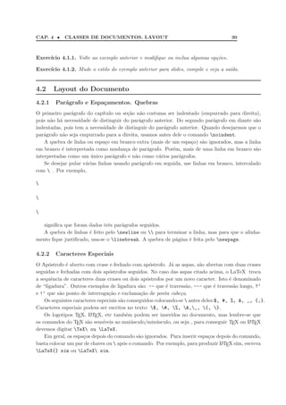 CAP. 4 • CLASSES DE DOCUMENTOS. LAYOUT 30
Exerc´ıcio 4.1.1. Volte ao exemplo anterior e modiﬁque ou inclua algumas op¸c˜oes.
Exerc´ıcio 4.1.2. Mude o estilo do exemplo anterior para slides, compile e veja a sa´ıda.
4.2 Layout do Documento
4.2.1 Par´agrafo e Espa¸camentos. Quebras
O primeiro par´agrafo do cap´ıtulo ou se¸c˜ao n˜ao costuma ser indentado (empurrado para direita),
pois n˜ao h´a necessidade de distinguir do par´agrafo anterior. Do segundo par´agrafo em diante s˜ao
indentadas, pois tem a necessidade de distinguir do par´agrafo anterior. Quando desejarmos que o
par´agrafo n˜ao seja empurrado para a direita, usamos antes dele o comando noindent.
A quebra de linha ou espa¸co em branco extra (mais de um espa¸co) s˜ao ignorados, mas a linha
em branco ´e interpretada como mudan¸ca de par´agrafo. Por´em, mais de uma linha em branco s˜ao
interpretadas como um ´unico par´agrafo e n˜ao como v´arios par´agrafos.
Se desejar pular v´arias linhas usando par´agrafo em seguida, use linhas em branco, intercalado
com  . Por exemplo,



signiﬁca que foram dados trˆes par´agrafos seguidos.
A quebra de linhas ´e feito pelo newline ou  para terminar a linha, mas para que o alinha-
mento ﬁque justiﬁcado, usa-se o linebreak. A quebra de p´agina ´e feita pelo newpage.
4.2.2 Caracteres Especiais
O Ap´ostrofo ´e aberto com crase e fechado com ap´ostrofo. J´a as aspas, s˜ao abertas com duas crases
seguidas e fechadas com dois ap´ostrofos seguidos. No caso das aspas citado acima, o LaTeX troca
a sequˆencia de caracteres duas crases ou dois ap´ostrofos por um novo caracter. Isto ´e denominado
de “ligadura”. Outros exemplos de ligadura s˜ao: -- que ´e travess˜ao, --- que ´e travess˜ao longo, ?‘
e !‘ que s˜ao ponto de interroga¸c˜ao e exclama¸c˜ao de ponta cabe¸ca.
Os seguintes caracteres especiais s˜ao conseguidos colocando-se  antes deles:$, #, %, &, _, {,}.
Caracteres especiais podem ser escritos no texto: $, #, %, &,_, {, }.
Os logotipos TEX, LATEX, etc tamb´em podem ser inseridos no documento, mas lembre-se que
os comandos do TEX s˜ao sens´ıveis ao mai´usculo/min´usculo, ou seja , para conseguir TEX ou LATEX
devemos digitar TeX ou LaTeX.
Em geral, os espa¸cos depois do comando s˜ao ignorados. Para inserir espa¸cos depois do comando,
basta colocar um par de chaves ou  ap´os o comando. Por exemplo, para produzir LATEX sim, escreva
LaTeX{} sim ou LaTeX sim.
 