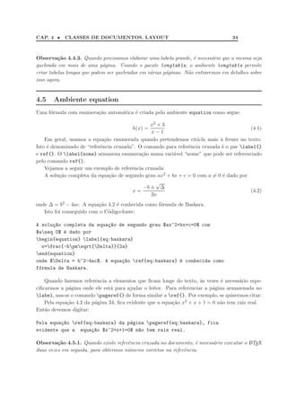 CAP. 4 • CLASSES DE DOCUMENTOS. LAYOUT 34
Observa¸c˜ao 4.4.3. Quando precisamos elaborar uma tabela grande, ´e necess´ario que a mesma seja
quebrada em mais de uma p´agina. Usando o pacote longtable, o ambiente longtable permite
criar tabelas longas que podem ser quebradas em v´arias p´aginas. N˜ao entraremos em detalhes sobre
isso agora.
4.5 Ambiente equation
Uma f´ormula com enumera¸c˜ao autom´atica ´e criada pelo ambiente equation como segue:
h(x) =
x2 + 3
x − 1
(4.1)
Em geral, usamos a equa¸c˜ao enumerada quando pretendemos cit´a-la mais `a frente no texto.
Isto ´e denominado de “referˆencia cruzada”. O comando para referˆencia cruzada ´e o par label{}
e ref{}. O label{nome} armazena enumera¸c˜ao numa vari´avel “nome” que pode ser referenciado
pelo comando ref{}.
Vejamos a seguir um exemplo de referˆencia cruzada:
A solu¸c˜ao completa da equa¸c˜ao de segundo grau ax2 + bx + c = 0 com a = 0 ´e dado por
x =
−b ±
√
∆
2a
(4.2)
onde ∆ = b2 − 4ac. A equa¸c˜ao 4.2 ´e conhecida como f´ormula de Baskara.
Isto foi conseguido com o C´odigo-fonte:
A solu¸c~ao completa da equa¸c~ao de segundo grau $ax^2+bx+c=0$ com
$aneq 0$ ´e dado por
begin{equation} label{eq:baskara}
x=frac{-bpmsqrt{Delta}}{2a}
end{equation}
onde $Delta = b^2-4ac$. A equa¸c~ao ref{eq:baskara} ´e conhecida como
f´ormula de Baskara.
Quando fazemos referˆencia a elementos que ﬁcam longe do texto, `as vezes ´e necess´ario espe-
ciﬁcarmos a p´agina onde ele est´a para ajudar o leitor. Para referenciar a p´agina armazenada no
label, usa-se o comando pageref{} de forma similar a ref{}. Por exemplo, se quisermos citar:
Pela equa¸c˜ao 4.2 da p´agina 34, ﬁca evidente que a equa¸c˜ao x2 + x + 1 = 0 n˜ao tem raiz real.
Ent˜ao devemos digitar:
Pela equa¸c~ao ref{eq:baskara} da p´agina pageref{eq:baskara}, fica
evidente que a equa¸c~ao $x^2+x+1=0$ n~ao tem raiz real.
Observa¸c˜ao 4.5.1. Quando existe referˆencia cruzada no documento, ´e necess´ario executar o LATEX
duas vezes em seguida, para obtermos n´umeros corretos na referˆencia.
 