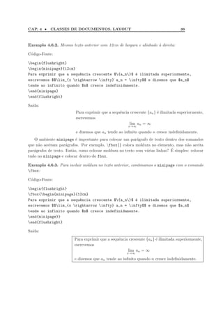 CAP. 4 • CLASSES DE DOCUMENTOS. LAYOUT 36
Exemplo 4.6.2. Mesmo texto anterior com 12cm de largura e alinhado `a direita:
C´odigo-Fonte:
begin{flushright}
begin{minipage}{12cm}
Para exprimir que a sequ^encia crescente ${a_n}$ ´e ilimitada superiormente,
escrevemos $$lim_{x rightarrow infty} a_n = infty$$ e dizemos que $a_n$
tende ao infinito quando $n$ cresce indefinidamente.
end{minipage}
end{flushright}
Sa´ıda:
Para exprimir que a sequˆencia crescente {an} ´e ilimitada superiormente,
escrevemos
lim
x→∞
an = ∞
e dizemos que an tende ao inﬁnito quando n cresce indeﬁnidamente.
O ambiente minipage ´e importante para colocar um par´agrafo de texto dentro dos comandos
que n˜ao aceitam par´agrafos. Por exemplo, fbox{} coloca moldura no elemento, mas n˜ao aceita
par´agrafos de texto. Ent˜ao, como colocar moldura no texto com v´arias linhas? ´E simples: colocar
tudo no minipage e colocar dentro do fbox.
Exemplo 4.6.3. Para incluir moldura no texto anterior, combinamos o minipage com o comando
fbox:
C´odigo-Fonte:
begin{flushright}
fbox{begin{minipage}{12cm}
Para exprimir que a sequ^encia crescente ${a_n}$ ´e ilimitada superiormente,
escrevemos $$lim_{x rightarrow infty} a_n = infty$$ e dizemos que $a_n$
tende ao infinito quando $n$ cresce indefinidamente.
end{minipage}}
end{flushright}
Sa´ıda:
Para exprimir que a sequˆencia crescente {an} ´e ilimitada superiormente,
escrevemos
lim
x→∞
an = ∞
e dizemos que an tende ao inﬁnito quando n cresce indeﬁnidamente.
 