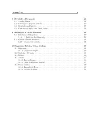 CONTE ´UDO 4
8 Dividindo o Documento 54
8.1 Arquivo Mestre . . . . . . . . . . . . . . . . . . . . . . . . . . . . . . . . . . . . . . . 54
8.2 Restringindo Arquivos na Sa´ıda . . . . . . . . . . . . . . . . . . . . . . . . . . . . . . 55
8.3 Dividindo um Cap´ıtulo . . . . . . . . . . . . . . . . . . . . . . . . . . . . . . . . . . . 57
8.4 Cap´ıtulos ou Se¸c˜oes com T´ıtulo Longo . . . . . . . . . . . . . . . . . . . . . . . . . . 58
9 Bibliograﬁa e Indice Remissivo 59
9.1 Referˆencias Bibliogr´aﬁcas . . . . . . . . . . . . . . . . . . . . . . . . . . . . . . . . . 59
9.1.1 O Ambiente thebibliography . . . . . . . . . . . . . . . . . . . . . . . . . . . 59
9.2 Criando o ´Indice Remissivo . . . . . . . . . . . . . . . . . . . . . . . . . . . . . . . . 60
9.2.1 Criando Sub-entradas . . . . . . . . . . . . . . . . . . . . . . . . . . . . . . . 62
10 Diagramas, Tabelas, Caixas Gr´aﬁcas 63
10.1 Diagramas . . . . . . . . . . . . . . . . . . . . . . . . . . . . . . . . . . . . . . . . . . 63
10.1.1 Diagramas Simples . . . . . . . . . . . . . . . . . . . . . . . . . . . . . . . . . 63
10.2 S´ımbolos e F´ormulas . . . . . . . . . . . . . . . . . . . . . . . . . . . . . . . . . . . . 64
10.3 ´Indices . . . . . . . . . . . . . . . . . . . . . . . . . . . . . . . . . . . . . . . . . . . . 65
10.4 Tabelas . . . . . . . . . . . . . . . . . . . . . . . . . . . . . . . . . . . . . . . . . . . 65
10.4.1 Tabelas Longas . . . . . . . . . . . . . . . . . . . . . . . . . . . . . . . . . . . 65
10.4.2 Listas de Figuras e Tabelas . . . . . . . . . . . . . . . . . . . . . . . . . . . . 67
10.5 Caixas Gr´aﬁcas . . . . . . . . . . . . . . . . . . . . . . . . . . . . . . . . . . . . . . . 69
10.5.1 Tamanho do Texto . . . . . . . . . . . . . . . . . . . . . . . . . . . . . . . . . 69
10.5.2 Rota¸c˜ao do Texto . . . . . . . . . . . . . . . . . . . . . . . . . . . . . . . . . 70
 