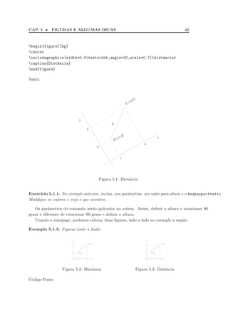 CAP. 5 • FIGURAS E ALGUMAS DICAS 42
begin{figure}[hp]
center
includegraphics[width=0.5textwidth,angle=30,scale=0.7]{distancia}
caption{Dist^ancia}
end{figure}
Sa´ıda:
x
y
a
b
c
d
B=(c,d)
A=(a,b)
d
Figura 5.1: Distˆancia
Exerc´ıcio 5.1.1. No exemplo anterior, inclua, nos parˆametros, um valor para altura e o keepaspectratio.
Modiﬁque os valores e veja o que acontece.
Os parˆametros do comando ser˜ao aplicados na ordem. Assim, deﬁnir a altura e rotacionar 90
graus ´e diferente de rotacionar 90 graus e deﬁnir a altura.
Usando o minipage, podemos colocar duas ﬁguras, lado a lado no exemplo a seguir:
Exemplo 5.1.3. Figuras Lado a Lado:
x
y
a
b
c
d
B=(c,d)
A=(a,b)
d
Figura 5.2: Distˆancia
x
y
a
b
c
d
B=(c,d)
A=(a,b)
d
Figura 5.3: Distˆancia
C´odigo-Fonte:
 