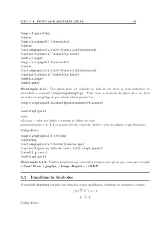 CAP. 5 • FIGURAS E ALGUMAS DICAS 43
begin{figure}[hbp]
center
begin{minipage}{0.4textwidth}
center
includegraphics[width=0.3textwidth]{distancia}
caption{Dist^ancia} label{fig:lado1}
end{minipage}
begin{minipage}{0.4textwidth}
center
includegraphics[width=0.3textwidth]{distancia}
caption{Dist^ancia} label{fig:lado2}
end{minipage}
end{figure}
Observa¸c˜ao 5.1.1. Uma ﬁgura pode ser colocada ao lado de um texto se acrescentarmos no
preˆambulo o comando usepackage{wrapfig}. Neste caso, a inser¸c˜ao da ﬁgura deve ser feita
no ambiente wrapfigure que admite v´arios parˆametros:
begin{wrapfigure}[nLinhas]{posicionamento}{largura}
...
end{wrapfigure}
onde:
nLinhas = valor que deﬁne o numero de linhas do texto
posicionamento = r, l, i ou o para direita, esquerda, dentro e fora da p´agina, respectivamente.
C´odigo-Fonte:
begin{wrapfigure}[6]{r}{4cm}
centering
includegraphics[width=4cm]{conicas.eps}
caption{Figura ao lado de texto ({sl wrapfigure})}
label{fig:texto}
end{wrapfigure}
Observa¸c˜ao 5.1.2. Existem programas que convertem imagens para ps ou eps, como por exemplo
o Corel Draw, o jpeg2ps, o Image Magick e o GIMP .
5.2 Empilhando S´ımbolos
O comando stackrel permite que s´ımbolos sejam empilhados, conforme os exemplos a seguir:
f(x)
def
= x5
+ x + 1
X
f
−→ Y
C´odigo-Fonte:
 