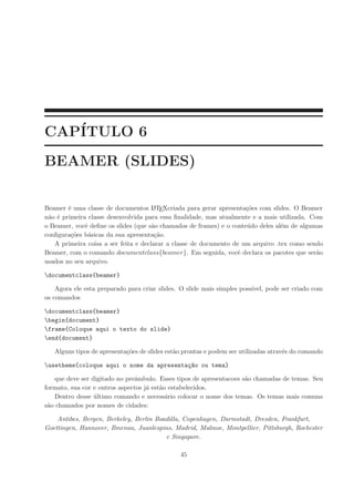 CAP´ITULO 6
BEAMER (SLIDES)
Beamer ´e uma classe de documentos LATEXcriada para gerar apresenta¸c˜oes com slides. O Beamer
n˜ao ´e primeira classe desenvolvida para essa ﬁnalidade, mas atualmente e a mais utilizada. Com
o Beamer, vocˆe deﬁne os slides (que s˜ao chamados de frames) e o conte´udo deles al´em de algumas
conﬁgura¸c˜oes b´asicas da sua apresenta¸c˜ao.
A primeira coisa a ser feita e declarar a classe de documento de um arquivo .tex como sendo
Beamer, com o comando documentclass{beamer}. Em seguida, vocˆe declara os pacotes que ser˜ao
usados no seu arquivo.
documentclass{beamer}
Agora ele esta preparado para criar slides. O slide mais simples poss´ıvel, pode ser criado com
os comandos
documentclass{beamer}
begin{document}
frame{Coloque aqui o texto do slide}
end{document}
Alguns tipos de apresenta¸c˜oes de slides est˜ao prontas e podem ser utilizadas atrav´es do comando
usetheme{coloque aqui o nome da apresenta¸c~ao ou tema}
que deve ser digitado no preˆambulo. Esses tipos de apresentacoes s˜ao chamadas de temas. Seu
formato, sua cor e outros aspectos j´a est˜ao estabelecidos.
Dentro desse ´ultimo comando e necess´ario colocar o nome dos temas. Os temas mais comuns
s˜ao chamados por nomes de cidades:
Antibes, Bergen, Berkeley, Berlin Boadilla, Copenhagen, Darmstadt, Dresden, Frankfurt,
Goettingen, Hannover, Ilmenau, Juanlespins, Madrid, Malmoe, Montpellier, Pittsburgh, Rochester
e Singapore.
45
 