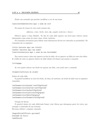 CAP. 6 • BEAMER (SLIDES) 46
Existe um comando que permite modiﬁcar a cor de um tema:
usecolertheme{escreva aqui o nome da cor}
Os nomes de temas de cores mais comuns s˜ao:
albatross, crane, beetle, dove, ﬂy, seagull, wolverine e beaver.
Observe agora o tema Madrid. No ﬁm de cada slide aparece um local para colocar outras
informa¸c˜oes como nome de autor, data, t´ıtulo, instituto.
Os comandos necess´arios para deﬁnir essas informacoes devem ser colocados no preˆambulo. Os
comandos s˜ao os seguintes:
title {escreva aqui seu t´ıtulo}
author {escreva aqui seu nome}
institute{escreva aqui o nome da sua faculdade}
Em outros temas a data n˜ao aparece no ﬁm do slide, ela so aparece na folha de rosto dos slides.
E a folha de rosto so aparece dentro do slide (dentro do frame) que possui o comando
titlepage.
Se vocˆe quiser colocar um t´ıtulo em apenas um slide, vocˆe pode usar o comando
frametitle{titulo do slide}
dentro de cada slide.
E poss´ıvel modiﬁcar as cores do t´ıtulo, da data, do instituto, do t´ıtulo do slide com os seguintes
comandos:
setbeamercolor{normal text}{fg=black}
setbeamercolor{alerted text}{fg=red}
setbeamercolor{author}{fg=blue}
setbeamercolor{institute}{fg=gray}
setbeamercolor{date}{fg=gray}
setbeamercolor{frametitle}{fg=red}
Cria¸c˜ao de blocos:
E poss´ıvel dentro de cada slide(cada frame) criar blocos que destaquem parte do texto, por
exemplo o enunciado de um teorema.
Devemos utilizar o seguinte comando:
begin{block}{Titulo opcional}
Conte´udo do bloco.
end{block}
 