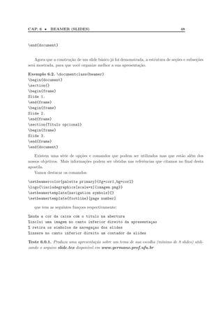 CAP. 6 • BEAMER (SLIDES) 48
end{document}
Agora que a constru¸c˜ao de um slide b´asico j´a foi demonstrada, a estrutura de se¸c˜oes e subse¸c˜oes
ser´a mostrada, para que vocˆe organize melhor a sua apresenta¸c˜ao.
Exemplo 6.2. documentclass{beamer}
begin{document}
section{}
begin{frame}
Slide 1.
end{frame}
begin{frame}
Slide 2.
end{frame}
section{T´ıtulo opcional}
begin{frame}
Slide 3.
end{frame}
end{document}
Existem uma s´erie de op¸c˜oes e comandos que podem ser utilizados mas que est˜ao al´em dos
nossos objetivos. Mais informa¸c˜oes podem ser obtidas nas referˆencias que citamos no ﬁnal desta
apostila.
Vamos destacar os comandos:
setbeamercolor{palette primary}{fg=cor1,bg=cor2}
logo{includegraphics[scale=x]{imagem.png}}
setbeamertemplate{navigation symbols}{}
setbeamertemplate{footline}[page number]
que tem as seguintes fun¸coes respectivamente:
%muda a cor da caixa com o titulo na abertura
%inclui uma imagem no canto inferior direito da apresenta¸cao
% retira os simbolos de navega¸cao dos slides
%insere no canto inferior direito um contador de slides
Teste 6.0.1. Produza uma apresenta¸c˜ao sobre um tema de sua escolha (m´ınimo de 8 slides) utili-
zando o arquivo slide.tex dispon´ıvel em www.germano.prof.ufu.br
 