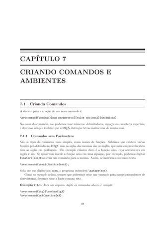 CAP´ITULO 7
CRIANDO COMANDOS E
AMBIENTES
7.1 Criando Comandos
A sintaxe para a cria¸c˜ao de um novo comando ´e:
newcommand{comando}[num parametros][valor opcional]{definicao}
No nome do comando, n˜ao podemos usar n´umeros, delimitadores, espa¸cos ou caracteres especiais,
e devemos sempre lembrar que o LATEX distingue letras mai´usculas de min´usculas.
7.1.1 Comandos sem Parˆametros
S˜ao os tipos de comandos mais simples, como nomes de fun¸c˜oes. Sabemos que existem v´arias
fun¸c˜oes pr´e-deﬁnidas no LATEX, mas as siglas das mesmas s˜ao em inglˆes, que nem sempre coincidem
com as siglas em portuguˆes. Um exemplo cl´assico disto ´e a fun¸c˜ao seno, cuja abreviatura em
inglˆes ´e sin. Se quisermos inserir a fun¸c˜ao seno em uma equa¸c˜ao, por exemplo, podemos digitar
$mathrm{sen}$ ou criar um comando para a mesma. Assim, se inserirmos no nosso texto
newcommand{sen}{mathrm{sen}},
toda vez que digitarmos sen, o programa entender´a mathrm{sen}.
Como no exemplo acima, sempre que quisermos criar um comando para nomes provenientes de
abreviaturas, devemos usar a fonte romano reto.
Exemplo 7.1.1. Abra um arquivo, digite os comandos abaixo e compile:
newcommand{tg}{mathrm{tg}}
newcommand{e}{mathrm{e}}
49
 