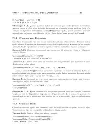 CAP. 7 • CRIANDO COMANDOS E AMBIENTES 50
$$ sec^2(x) - tg^2(x)= 1 $$
$$e^{x + y} = e^x e^y$$
Observa¸c˜ao 7.1.1. Quando queremos deﬁnir um comando que envolve f´ormulas matem´aticas,
podemos colocar o cifr˜ao j´a na deﬁni¸c˜ao do comando ou s´o quando formos us´a-lo no texto. Por
exemplo, se deﬁnirmos newcommand{soma}{$mathrm{x + y}$}, quando quisermos usar este
comando n˜ao precisamos coloc´a-lo entre cifr˜oes. Basta digitar soma ao inv´es de $soma$.
7.1.2 Comandos com Parˆametros
Esses tipos de comandos tˆem uma sintaxe mais soﬁsticada que o tipo anterior. Devemos indicar
qual o n´umero de parˆametros do comando e especiﬁc´a-los pelo s´ımbolo # seguido da sua posi¸c˜ao.
Assim, #1, #2, #3 especiﬁcam o primeiro, segundo e terceiro parˆametros. Vejamos o exemplo:
Exemplo 7.1.2. Criaremos um comando para norma com 01 parˆametro. Digite o c´odigo-fonte
abaixo e compile:
newcommand{norma}[1]{|{#1}|}
$norma{x + y} le norma{x} + norma{y}$
Exemplo 7.1.3. Vamos criar agora um comando com dois parˆametros para digitarmos n-uplas.
Analisemos a sintaxe abaixo:
newcommand{nupla}[2]{(${#1}_{1}, ldots, {#1}_{#2}$)}
Assim, o comando nupla ter´a dois parˆametros: o primeiro ´e o “nome”do elemento da lista e o
segundo parˆametro ´e o ´ultimo ´ındice que aparecer´a na n-upla. Deﬁna o comando digitando a linha
acima e depois digite nupla{x}{j} para criar (x1, . . . , xj)
Exemplo 7.1.4. O comando que criaremos a seguir(com quatro parˆametros) nos permitir´a escrever
substra¸c˜ao de fra¸c˜oes de maneira mais curta.
newcommand{fr}[4]{frac{#1}{#2} - frac{#3}{#4}}
fr{3}{2}{7}{5}
Observa¸c˜ao 7.1.2. Alguns comandos tˆem parˆametros opcionais, como por exemplo o comando
sqrt, que pode ser sqrt{x} ou sqrt[n]{x}. O que vem entre [ ] ´e parˆametro opcional. Um
comando pode ter at´e 9 parˆametros, mas somente um - o primeiro deles - pode ser deﬁnido como
opcional.
7.1.3 Comandos Duais
Comandos duais s˜ao aqueles que funcionam tanto no modo matem´atico quanto no modo texto.
Comandos desse tipo s˜ao conseguidos utilizando-se o ensuremath.
Exemplo 7.1.5. Digite o c´odigo-fonte abaixo e compile:
newcommand{Rea}{ensuremath{mathbf{R}}}
newcommand{Rac}{ensuremath{mathbf{Q}}}
$Rea$, $Rac$ Rea , Rac
 
