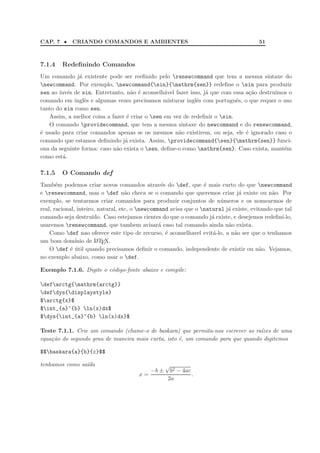 CAP. 7 • CRIANDO COMANDOS E AMBIENTES 51
7.1.4 Redeﬁnindo Comandos
Um comando j´a existente pode ser reeﬁnido pelo renewcommand que tem a mesma sintaxe do
newcommand. Por exemplo, newcommand{sin}{mathrm{sen}} redeﬁne o sin para produzir
sen ao inv´es de sin. Entretanto, n˜ao ´e aconselh´avel fazer isso, j´a que com essa a¸c˜ao destru´ımos o
comando em inglˆes e algumas vezes precisamos misturar inglˆes com portuguˆes, o que requer o uso
tanto do sin como sen.
Assim, a melhor coisa a fazer ´e criar o sen em vez de redeﬁnir o sin.
O comando providecommand, que tem a mesma sintaxe do newcommand e do renewcommand,
´e usado para criar comandos apenas se os mesmos n˜ao existirem, ou seja, ele ´e ignorado caso o
comando que estamos deﬁnindo j´a exista. Assim, providecommand{sen}{mathrm{sen}} funci-
ona da seguinte forma: caso n˜ao exista o sen, deﬁne-o como mathrm{sen}. Caso exista, mant´em
como est´a.
7.1.5 O Comando def
Tamb´em podemos criar novos comandos atrav´es do def, que ´e mais curto do que newcommand
e renewcommand, mas o def n˜ao checa se o comando que queremos criar j´a existe ou n˜ao. Por
exemplo, se tentarmos criar comandos para produzir conjuntos de n´umeros e os nomearmos de
real, racional, inteiro, natural, etc, o newcommand avisa que o natural j´a existe, evitando que tal
comando seja destru´ıdo. Caso estejamos cientes do que o comando j´a existe, e desejemos redeﬁn´ı-lo,
usaremos renewcommand, que tambem avisar´a caso tal comando ainda n˜ao exista.
Como def nao oferece este tipo de recurso, ´e aconselhavel evit´a-lo, a n˜ao ser que o tenhamos
um bom dom´ınio de LATEX.
O def ´e ´util quando precisamos deﬁnir o comando, independente de existir ou n˜ao. Vejamos,
no exemplo abaixo, como usar o def.
Exemplo 7.1.6. Digite o c´odigo-fonte abaixo e compile:
defarctg{mathrm{arctg}}
defdys{displaystyle}
$arctg{x}$
$int_{a}^{b} ln(x)dx$
$dys{int_{a}^{b} ln(x)dx}$
Teste 7.1.1. Crie um comando (chame-o de baskara) que permita-nos escrever as ra´ızes de uma
equa¸c˜ao do segundo grau de maneira mais curta, isto ´e, um comando para que quando digitemos
$$baskara{a}{b}{c}$$
tenhamos como sa´ıda
x =
−b ±
√
b2 − 4ac
2a
.
 
