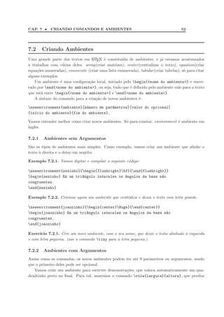 CAP. 7 • CRIANDO COMANDOS E AMBIENTES 52
7.2 Criando Ambientes
Uma grande parte dos textos em LATEX ´e constitu´ıda de ambientes, e j´a estamos acostumados
a trabalhar com v´arios deles: array(criar matrizes), center(centralizar o texto), equation(criar
equa¸c˜oes numeradas), enumerate (criar uma lista enumerada), tabular(criar tabelas), s´o para citar
alguns exemplos.
Um ambiente ´e uma conﬁgura¸c˜ao local, iniciado pelo begin{<nome do ambiente>} e encer-
rado por end{<nome do ambiente>}, ou seja, tudo que ´e deﬁnido pelo ambiente vale para o texto
que est´a entre begin{<nome do ambiente>} e end{<nome do ambiente>}.
A sintaxe do comando para a cria¸c˜ao de novos ambientes ´e:
newenvironment{ambiente}[n´umero de par^ametros][valor do opcional]
{in´ıcio do ambiente}{fim do ambiente}.
Vamos entender melhor como criar novos ambientes. S´o para constar, environment ´e ambiente em
inglˆes.
7.2.1 Ambientes sem Argumentos
S˜ao os tipos de ambientes mais simples. Como exemplo, vamos criar um ambiente que alinhe o
texto `a direita e o deixe em negrito.
Exemplo 7.2.1. Vamos digitar e compilar o seguinte c´odigo:
newenvironment{zezinho}{begin{flushright}bf}{end{flushright}}
begin{zezinho} Em um tri^angulo is´osceles os ^angulos da base s~ao
congruentes.
end{zezinho}
Exemplo 7.2.2. Criemos agora um ambiente que centraliza e deixa o texto com letra grande.
newenvironment{joaozinho}{begin{center}Huge}{end{center}}
begin{joaozinho} Em um tri^angulo is´osceles os ^angulos da base s~ao
congruentes.
end{joaozinho}
Exerc´ıcio 7.2.1. Crie um novo ambiente, com o seu nome, que deixe o texto alinhado `a esquerda
e com letra pequena. (use o comando tiny para a letra pequena.)
7.2.2 Ambientes com Argumentos
Assim como os comandos, os novos ambientes podem ter at´e 9 parˆametros ou argumentos, sendo
que o primeiro deles pode ser opcional.
Vamos criar um ambiente para escrever demonstra¸c˜oes, que coloca automaticamente um qua-
dradrinho preto no ﬁnal. Para tal, usaremos o comando rule{largura}{altura}, que produz
 