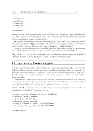 CAP. 8 • DIVIDINDO O DOCUMENTO 55
include{cap1}
include{cap2}
include{cap3}
include{cap4}
end{document}
Isso signiﬁca que temos quatro arquivos salvos como cap1, cap2, cap3 e cap4, todos com extens˜ao
.tex. Nosso arquivo de sa´ıda conter´a os quatro. Para produzir o documento, salvamos os arquivos
inclusos e compilamos apenas o arquivo mestre.
Os arquivos que comp˜oem as partes do documento(cap1, cap2, cap3 e cap4 no exemplo acima)
n˜ao contˆem preˆambulo, begin{document}, etc. Neles se inclui apenas o corpo do documento-
texto, f´ormulas - tudo que digitamos entre begin{document} e end{document}.
Em geral, quando escrevemos livros, relat´orios, apostilas, disserta¸c˜oes, criamos um arquivo para
cada cap´ıtulo. Neste caso, todos os arquivos devem come¸car com o comando chapter.
Exerc´ıcio 8.1.1. Crie um “livro” de integrais com 3 cap´ıtulos em arquivos separados. Cap´ıtulo 1
: Integrais Simples, Cap´ıtulo 2 :Integrais Duplas e Cap´ıtulo 3: Integrais Triplas.
8.2 Restringindo Arquivos na Sa´ıda
`A medida que formos incluindo outros arquivos no nosso arquivo principal, pode ser interessante
excluirmos alguns arquivos da sa´ıda, para que a compila¸c˜ao seja mais r´apida. Por exemplo, su-
ponhamos que temos prontos os cap´ıtulos 1 e 2 de um livro e estamos digitando o cap´ıtulo 3.
Quando compilarmos o arquivo mestre, n˜ao ´e necess´ario compilar os cap´ıtulos 1 e 2, pois j´a os
temos conclu´ıdos.
Para restringir a sa´ıda, temos duas op¸c˜oes: a primeira ´e simplesmente comentar (com o s´ımbolo
de porcentagem) o arquivo que n˜ao queremos compilar no momento. Depois, para voltar a compilar
esse arquivo, basta tirarmos o s´ımbolo de porcentagem. Vejamos o exemplo:
Exemplo 8.2.1. No exemplo abaixo, quando rodarmos o arquivo principal, n˜ao ser˜ao levados em
considera¸c˜ao os cap´ıtulos 1 e 3, apenas o 2 e o 4.
documentclass[12pt,a4paper,oneside,titlepage]{book}
usepackage[latin1]{inputenc}
usepackage[brazil]{babel}
usepackage{amssymb,amsmath}
setlength{textwidth}{15cm} % LARGURA DO TEXTO
setlength{textheight}{22cm} % ALTURA DO TEXTO
begin{document}
 