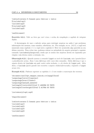 CAP. 8 • DIVIDINDO O DOCUMENTO 56
tableofcontents % Comando para fabricar o ´ındice
%include{cap1}
include{cap2}
%include{cap3}
include{cap4}
end{document}
Exerc´ıcio 8.2.1. Volte ao livro que vocˆe criou e exclua da compila¸c˜ao o cap´ıtulo de integrais
duplas.
A desvantagem de usar o m´etodo acima para restringir arquivos na sa´ıda ´e que perdemos
informa¸c˜oes dos mesmos, como sum´ario, referˆencias, etc. Por exemplo, no ex. (8.2.1), o cap2 ser´a
numerado como cap´ıtulo e 1 e o cap4 ser´a o cap´ıtulo 2. Deve ter acontecido algo parecido no seu
´ultimo exerc´ıcio. Para evitar isso, podemos colocar no prˆeambulo do arquivo principal o seguinte
comando includeonly{arquivos}, sendo que os nomes dos arquivos devem ser separados por
v´ırgula e n˜ao devem conter a extens˜ao .tex.
Observa¸c˜ao 8.2.1. Quando usamos o comando input ao inv´es do include, n˜ao ´e poss´ıvel fazer
o procedimento acima. Essa ´e uma diferen¸ca entre esses dois comandos. Outra diferen¸ca ´e que o
arquivo dentro do include n˜ao pode conter outra inclus˜ao, e o de dentro do input pode. Al´em
disso, o include ignora quando n˜ao encontra o arquivo citado(referenciado), enquanto o input
acusa erro.
Exemplo 8.2.2. Podemos suprimir os cap´ıtulos 1 e 3 sem mudar a numera¸c˜ao dos mesmos.
documentclass[12pt,a4paper,oneside,titlepage]{book}
usepackage[latin1]{inputenc}
usepackage[brazil]{babel}
usepackage{amssymb,amsmath}
setlength{textwidth}{15cm} % LARGURA DO TEXTO
setlength{textheight}{22cm} % ALTURA DO TEXTO
includeonly{cap2,cap4}
begin{document}
tableofcontents % Comando para fabricar o ´ındice
include{cap1}
include{cap2}
include{cap3}
include{cap4}
end{document}
 