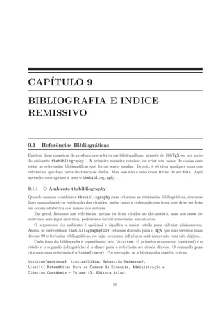 CAP´ITULO 9
BIBLIOGRAFIA E INDICE
REMISSIVO
9.1 Referˆencias Bibliogr´aﬁcas
Existem duas maneiras de produzirmos referˆencias bibliogr´aﬁcas: atrav´es do BibTEX ou por meio
do ambiente thebibliography . A primeira maneira consiste em criar um banco de dados com
todas as referˆencias bibliogr´aﬁcas que forem sendo usadas. Depois, ´e s´o citar qualquer uma das
referˆencias que fa¸ca parte do banco de dados. Mas isso n˜ao ´e uma coisa trivial de ser feita. Aqui
aprenderemos apenas a usar o thebibliography .
9.1.1 O Ambiente thebibliography
Quando usamos o ambiente thebibliography para criarmos as referˆencias bibliogr´aﬁcas, devemos
fazer manualmente a veriﬁca¸c˜ao das cita¸c˜oes, assim como a ordena¸c˜ao dos itens, que deve ser feita
em ordem alfab´etica dos nomes dos autores.
Em geral, listamos nas referˆencias apenas os itens citados no documento, mas nos casos de
materiais sem rigor cient´ıﬁco, poderemos incluir referˆencias n˜ao citadas.
O argumento do ambiente ´e opcional e signiﬁca o maior r´otulo para calcular alinhamento.
Assim, se escrevermos thebibliography{00}, estamos dizendo para o TEX que n˜ao teremos mais
do que 99 referˆencias bibliogr´aﬁcas, ou seja, nenhuma referˆencia ser´a numerada com trˆes d´ıgitos..
Cada item da bibliograﬁa ´e especiﬁcado pelo bibitem. O primeiro argumento (opcional) ´e o
r´otulo e o segundo (obrigat´orio) ´e a chave para a referˆencia ser citada depois. O comando para
citarmos uma referˆencia ´e o cite{chave}. Por exemplo, se a bibliograﬁa cont´em o item
bibitem{medeiros} textrm{Silva, Sebasti~ao Medeiros},
textit{ Matem´atica: Para os Cursos de Economia, Administra¸c~ao e
Ci^encias Cont´abeis - Volume 1}. Editora Atlas.
59
 