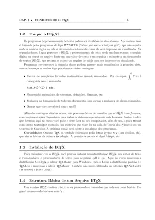 CAP. 1 • CONHECENDO O LATEX 6
1.2 Porque o LATEX?
Os programas de processamento de texto podem ser divididos em duas classes: A primeira classe
´e formada pelos programas do tipo WYSWYG (“what you see is what you get”), que s˜ao aqueles
onde o usu´ario digita na tela o documento exatamente como ele ser´a impresso ou visualizado. Na
segunda classe, `a qual pertence o LATEX, o processamento do texto se d´a em duas etapas: o usu´ario
digita um input ou arquivo fonte em um editor de texto e em seguida o submete a um formatador
de textos(LATEX), que retorna o output ou arquivo de sa´ıda para ser impresso ou visualizado.
Programas pertencentes `a segunda classe podem parecer mais complicados `a primeira vista,
mas ao come¸car a us´a-los logo percebemos v´arias vantagens:
• Escrita de complexas f´ormulas matem´aticas usando comandos. Por exemplo,
2
0
5x
dx ´e
conseguida com o comando
int_{0}^{2} 5^xdx.
• Numera¸c˜ao autom´atica de teoremas, deﬁni¸c˜oes, f´ormulas, etc.
• Mudan¸ca na formata¸c˜ao de todo um documento com apenas a mudan¸ca de alguns comandos.
• Outras que vocˆe perceber´a com o uso!!!
Al´em das vantagens citadas acima, n˜ao podemos deixar de ressaltar que o LATEX ´e um freeware,
com implementa¸c˜oes dispon´ıveis para todos os sistemas operacionais mais famosos. Assim, tudo o
que ﬁzermos aqui no curso vocˆe pode e deve fazer no seu computador, al´em de us´a-lo para treinar
com outros textos(por exemplo, um exerc´ıcio que vocˆe fez na aula de Teoria dos N´umeros ou um
teorema de C´alculo). A pr´oxima sess˜ao ser´a sobre a instala¸c˜ao dos programas.
Curiosidade: O nome TEX na verdade ´e formado pelas letras gregas τǫχ (tau, ´epsilon, chi),
que s˜ao as inicias da palavra tecnologia. A pron´uncia correta ´e t´equi, lat´equi, etc.
1.3 Instala¸c˜ao do LATEX
Para trabalhar com o LATEX, vocˆe precisa instalar uma distribui¸c˜ao LATEX, um editor de texto
e visualizadores e processadores de texto para arquivos .pdf e .ps. Aqui no curso usaremos a
distribui¸c˜ao MiKTEX, o editor TEXMaker para Windows. Para o Linux a distribui¸c˜ao padr˜ao ´e o
TEXLive e usaremos o editor TEXMaker. Tamb´em s˜ao muito utilizados os editores TEXNicCenter
(Windows) e Kile (Linux).
1.4 Estrutura B´asica de um Arquivo LATEX
Um arquivo LATEX cont´em o texto a ser processado e comandos que indicam como fazˆe-lo. Em
geral um comando inicia-se com  .
 
