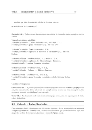 CAP. 9 • BIBLIOGRAFIA E INDICE REMISSIVO 60
signiﬁca que para citarmos esta referˆencia, devemos escrever:
De acordo com cite{medeiros}
. . .
Exemplo 9.1.1. Inclua, em um documento de sua autoria, os comandos abaixo, compile e observe
a sa´ıda.
begin{thebibliography}{99}
bibitem{guidorizzi} textrm{Guidorizzi, Hamilton L.},
textit{ Matem´atica para Administra¸c~ao}. Editora LTC.
bibitem{leithold} textrm{Leithold, L.},
textit{ Matem´atica Aplicada `a Economia e Administra¸c~ao}. Editora
Harbra.
bibitem{murolo} textrm{Murolo, A. ; Bonetto, G.},
textit{ Matem´atica aplicada `a: Administra¸c~ao, Economia,
Contabilidade}. Pioneira Thompson Learning.
bibitem{thomas} textrm{Thomas, G. B.},
textit{ C´alculo - Volume 1}. Editora Pearson.
bibitem{weber} textrm{Weber, Jean E.},
textit{ Matem´atica para Economia e Administra¸c~ao}. Editora Harbra
Ltda.
end{thebibliography}
Observa¸c˜ao 9.1.1. A formata¸c˜ao da referˆencia bibliogr´aﬁca no ambiente thebibliography dever´a
ser feita manualmente. Como observado no exemplo acima, o nome da obra em negrito ´e feito
atrav´es do comando textit{nome}, por exemplo.
Teste 9.1.1. No documento onde vocˆe incluiu a bibliograﬁa acima, cite, em alguma parte do texto,
o livro do Leithold.
9.2 Criando o ´Indice Remissivo
Para criarmos o ´ındice remissivo em um documento, devemos colocar no preˆambulo os comandos
usepackage{makeidx} e makeindex. No local onde queremos que o ´ındice remissivo ﬁque, que
em geral ´e no ﬁnal do documento, inserimos o comando printindex.
 