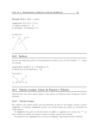 CAP. 10 • DIAGRAMAS, TABELAS, CAIXAS GR´AFICAS 65
Exemplo 10.2.1. Digite e compile:
xymatrix{x^2  2  y + 3 
 delta ar[ru]  
a ar[ruu]  bar[luu]  }
A sa´ıda ser´a:
x2 2 y + 3
δ
aazzzzzzzz
a
qq
b
ˆˆPPPPPPPPPPPPPPP
10.3 ´Indices
As setas dos diagramas podem vir acompanhadas de ´ındices, com o uso dos s´ımbolos ^ e _. Segue
um exemplo.
xymatrix{X ar[dr]^1   Yar[dl]_2 
Z ar[r]^3_4  W  Rar[l]_5 }
Cuja sa´ıda ´e:
X
1
22ffffffff Y
2
~~}}}}}}}}
Z
3
4
GG W R
5oo
10.4 Tabelas Longas. Listas de Figuras e Tabelas.
Aprenderemos como fazer tabelas longas e como incluir no documento listas de ﬁguras e tabelas
utilizadas.
10.4.1 Tabelas Longas
Para elaborar uma tabela grande, que seja quebrada em mais de uma p´agina, usamos o pacote
longtable. O ambiente longtable permite criar tabelas longas que podem ser quebradas em
v´arias p´aginas.
O longtable n˜ao pode ser colocado dentro do table e o caption tem a vers˜ao com “*”, na
qual a tabela em quest˜ao n˜ao aparece na lista de tabelas, quando esta ´e gerada.
Os parˆametros do longtable s˜ao os mesmos do tabular, suportando inclusive o hhline.
 