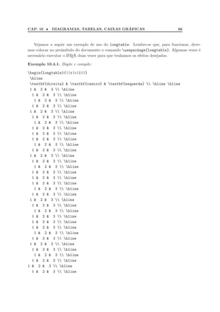 CAP. 10 • DIAGRAMAS, TABELAS, CAIXAS GR´AFICAS 66
Vejamos a seguir um exemplo de uso do longtable. Lembre-se que, para funcionar, deve-
mos colocar no preˆambulo do documento o comando usepackage{longtable}. Algumas vezes ´e
necess´ario executar o LATEX duas vezes para que tenhamos os efeitos desejados.
Exemplo 10.4.1. Digite e compile:
begin{longtable}{||r|c|l||}
hline
textbf{direita}  textbf{centro}  textbf{esquerda}  hline hline
1  2  3  hline
1  2  3  hline
1  2  3  hline
1  2  3  hline
1  2  3  hline
1  2  3  hline
1  2  3  hline
1  2  3  hline
1  2  3  hline
1  2  3  hline
1  2  3  hline
1  2  3  hline
1  2  3  hline
1  2  3  hline
1  2  3  hline
1  2  3  hline
1  2  3  hline
1  2  3  hline
1  2  3  hline
1  2  3  hline
1  2  3  hline
1  2  3  hline
1  2  3  hline
1  2  3  hline
1  2  3  hline
1  2  3  hline
1  2  3  hline
1  2  3  hline
1  2  3  hline
1  2  3  hline
1  2  3  hline
1  2  3  hline
1  2  3  hline
1  2  3  hline
 