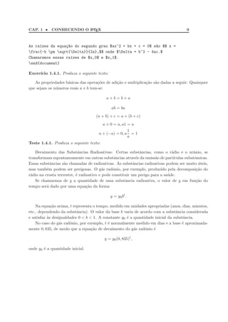 CAP. 1 • CONHECENDO O LATEX 9
As ra´ızes da equa¸c~ao do segundo grau $ax^2 + bx + c = 0$ s~ao $$ x =
frac{-b pm sqrt{Delta}}{2a},$$ onde $Delta = b^2 - 4ac.$
Chamaremos essas ra´ızes de $x_0$ e $x_1$.
end{document}
Exerc´ıcio 1.4.1. Produza o seguinte texto:
As propriedades b´asicas das opera¸c˜oes de adi¸c˜ao e multiplica¸c˜ao s˜ao dadas a seguir: Quaisquer
que sejam os n´umeros reais a e b tem-se:
a + b = b + a
ab = ba
(a + b) + c = a + (b + c)
a + 0 = a, a1 = a
a + (−a) = 0, a
1
a
= 1
Teste 1.4.1. Produza o seguinte texto:
Decaimento das Substˆancias Radioativas: Certas substˆancias, como o r´adio e o urˆanio, se
transformam espontaneamente em outras substˆancias atrav´es da emiss˜ao de part´ıculas subatˆomicas.
Essas substˆancias s˜ao chamadas de radioativas. As substˆancias radioativas podem ser muito ´uteis,
mas tamb´em podem ser perigosas. O g´as radˆonio, por exemplo, produzido pela decomposi¸c˜ao do
r´adio na crosta terrestre, ´e radioativo e pode constituir um perigo para a sa´ude.
Se chamarmos de y a quantidade de uma substˆancia radioativa, o valor de y em fun¸c˜ao do
tempo ser´a dado por uma equa¸c˜ao da forma
y = y0bt
.
Na equa¸c˜ao acima, t representa o tempo, medido em unidades apropriadas (anos, dias, minutos,
etc., dependendo da substˆancia). O valor da base b varia de acordo com a substˆancia considerada
e satisfaz `as desigualdades 0 < b < 1. A constante y0 ´e a quantidade inicial da substˆancia.
No caso do g´as radˆonio, por exemplo, t ´e normalmente medido em dias e a base ´e aproximada-
mente 0, 835, de modo que a equa¸c˜ao de decaimento do g´as radˆonio ´e
y = y0(0, 835)t
,
onde y0 ´e a quantidade inicial.
 