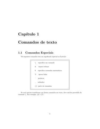 Cap´ıtulo 1
Comandos de texto
1.1 Comandos Especiais
Os seguintes comandos tˆem um signiﬁcado especial no Latex2ε:
 especiﬁca um comando
& separa colunas
$ especiﬁca comandos matem´aticos
% ignora linha
ˆ potˆencia
sub´ındice
{ } parte de comandos
Se vocˆe precisa transformar um destes comandos em texto, deve us´a-los precedido do
comando . Por exemplo, & e %.
1
 