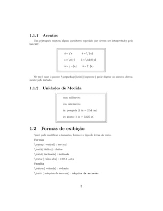 1.1.1 Acentos
Em portuguˆes existem alguns caracteres especiais que devem ser interpretados pelo
Latex2ε.
´a = ’a ˆa = ˆ{a}
¸c = c{c} ¨u = ddot{u}
˜a =  ∼{a} `a = `{a}
Se vocˆe usar o pacote usepackage[latin1]{inputenc} pode digitar os acentos direta-
mente pelo teclado.
1.1.2 Unidades de Medida
mm mil´ımetro
cm cent´ımetro
in polegada (1 in = 2.54 cm)
pt ponto (1 in = 72.27 pt)
1.2 Formas de exibi¸c˜ao
Vocˆe pode modiﬁcar o tamanho, forma e o tipo de letras do texto.
Formas
textup{ vertical} : vertical
textit{ ´ıtalico} : ´ıtalico
textsl{ inclinada} : inclinada
textsc{ caixa alta} : caixa alta
Fam´ılia
textrm{ redonda} : redonda
texttt{ m´aquina de escrever} : m´aquina de escrever
2
 