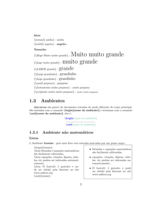 S´erie
textmd{ m´edio} : m´edio
textbf{ negrito} : negrito
Tamanho
{Huge Muito muito grande} : Muito muito grande
{huge muito grande} : muito grande
{LARGE grande} : grande
{Large grandinho} : grandinho
{large grandinho} : grandinho
{small pequeno} : pequeno
{footnotesize muito pequeno} : muito pequeno
{scriptsize muito muito pequeno} : muito muito pequeno
1.3 Ambientes
Ambientes s˜ao partes do documento tratadas de modo diferente do corpo principal.
S˜ao iniciados com o comando begin{nome do ambiente} e terminam com o comando
end{nome do ambiente}, isto ´e,
begin{nome do ambiente}
.......................................
end{nome do ambiente}
1.3.1 Ambiente n˜ao matem´aticos
Listas
i) Ambiente itemize : gera uma lista com entradas marcadas por um ponto negro.
begin{itemize}
item f´ormulas e equa¸c˜oes matem´aticas
s˜ao facilmente editoradas;
item equa¸c˜oes, cita¸c˜oes, ﬁguras, tabe-
las, etc podem ser indexadas automati-
camente;
item O Latex2ε ´e gratuito e po-
de ser obtido pela Internet no site
www.miktex.org
end{itemize}
• f´ormulas e equa¸c˜oes matem´aticas
s˜ao facilmente editoradas;
• equa¸c˜oes, cita¸c˜oes, ﬁguras, tabe-
las, etc podem ser indexadas au-
tomaticamente;
• O Latex2ε ´e gratuito e pode
ser obtido pela Internet no site
www.miktex.org
3
 