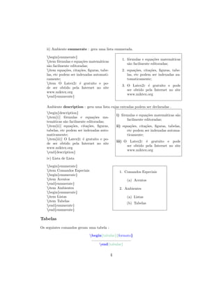 ii) Ambiente enumerate : gera uma lista enumerada.
begin{enumerate}
item f´ormulas e equa¸c˜oes matem´aticas
s˜ao facilmente editoradas;
item equa¸c˜oes, cita¸c˜oes, ﬁguras, tabe-
las, etc podem ser indexadas automati-
camente;
item O Latex2ε ´e gratuito e po-
de ser obtido pela Internet no site
www.miktex.org
end{enumerate}
1. f´ormulas e equa¸c˜oes matem´aticas
s˜ao facilmente editoradas;
2. equa¸c˜oes, cita¸c˜oes, ﬁguras, tabe-
las, etc podem ser indexadas au-
tomaticamente;
3. O Latex2ε ´e gratuito e pode
ser obtido pela Internet no site
www.miktex.org
Ambiente description : gera uma lista cujas entradas podem ser declaradas .
begin{description}
item[i)] f´ormulas e equa¸c˜oes ma-
tem´aticas s˜ao facilmente editoradas;
item[ii)] equa¸c˜oes, cita¸c˜oes, ﬁguras,
tabelas, etc podem ser indexadas auto-
maticamente;
item[iii)] O Latex2ε ´e gratuito e po-
de ser obtido pela Internet no site
www.miktex.org
end{description}
i) f´ormulas e equa¸c˜oes matem´aticas s˜ao
facilmente editoradas;
ii) equa¸c˜oes, cita¸c˜oes, ﬁguras, tabelas,
etc podem ser indexadas automa-
ticamente;
iii) O Latex2ε ´e gratuito e pode
ser obtido pela Internet no site
www.miktex.org
iv) Lista de Lista
begin{enumerate}
item Comandos Especiais
begin{enumerate}
item Acentos
end{enumerate}
item Ambientes
begin{enumerate}
item Listas
item Tabelas
end{enumerate}
end{enumerate}
1. Comandos Especiais
(a) Acentos
2. Ambientes
(a) Listas
(b) Tabelas
Tabelas
Os seguintes comandos geram uma tabela :
begin{tabular}{formato}
.......................................
end{tabular}
4
 
