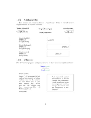 1.3.2 Alinhamentos
Para criarmos um par´agrafo alinhado `a esquerda ou `a direita ou centrado usamos,
respectivamente, os seguintes ambientes :
begin{ﬂushleft}
.................
end{ﬂushleft}
begin{ﬂushright}
..................
end{ﬂushright}
begin{center}
....................
end{center}
begin{ﬂushleft}
LABMAC
end{ﬂushleft}
LABMAC
begin{ﬂushright}
LABMAC
end{ﬂushright}
LABMAC
begin{center}
LABMAC
end{center}
LABMAC
1.3.3 Cita¸c˜oes
Para destacarmos pequenos par´agrafos, exemplos ou frases usamos o seguinte ambiente:
begin{quote}
.................
end{quote}
begin{quote}
textit{”...’{e}imposs’{i}vel
explicar honestamente as belezas
contidas nas leis da natureza
de uma forma que as pes-
soas possam sent’{i}-las,
sem que elas tenham uma
boa compreens∼{a}o da
Matem’{a}tica.}
end{quote}
”...´e imposs´ıvel explicar
honestamente as belezas
contidas nas leis da natu-
reza de uma forma que as
pessoas possam sent´ı-las,
sem que elas tenham uma
boa compreens˜ao da Ma-
tem´atica.
6
 