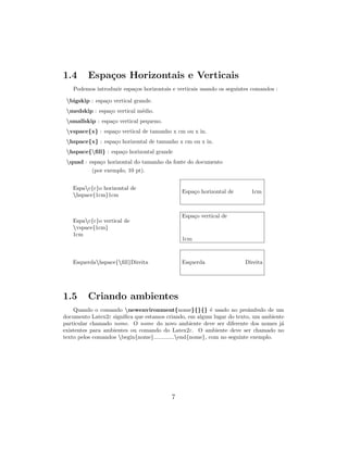 1.4 Espa¸cos Horizontais e Verticais
Podemos introduzir espa¸cos horizontais e verticais usando os seguintes comandos :
bigskip : espa¸co vertical grande.
medskip : espa¸co vertical m´edio.
smallskip : espa¸co vertical pequeno.
vspace{x} : espa¸co vertical de tamanho x cm ou x in.
hspace{x} : espa¸co horizontal de tamanho x cm ou x in.
hspace{ﬁll} : espa¸co horizontal grande
quad : espa¸co horizontal do tamanho da fonte do documento
(por exemplo, 10 pt).
Espac{c}o horizontal de
hspace{1cm}1cm
Espa¸co horizontal de 1cm
Espac{c}o vertical de
vspace{1cm}
1cm
Espa¸co vertical de
1cm
Esquerdahspace{ﬁll}Direita Esquerda Direita
1.5 Criando ambientes
Quando o comando newenvironment{nome}{}{} ´e usado no preˆambulo de um
documento Latex2ε signiﬁca que estamos criando, em algum lugar do texto, um ambiente
particular chamado nome. O nome do novo ambiente deve ser diferente dos nomes j´a
existentes para ambientes ou comando do Latex2ε. O ambiente deve ser chamado no
texto pelos comandos begin{nome}.............end{nome}, com no seguinte exemplo.
7
 
