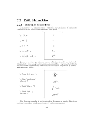 2.2 Estilo Matem´atico
2.2.1 Expoentes e sub´ındices
Os caracteres ˆ e criam expoentes e sub´ındices, respectivamente. Se a express˜ao
contˆem mais de um s´ımbolo devem ser escritos entre chaves.
[ xˆ2 ]
[ a n ]
[ xˆn i ]
[ A {i, j, k} ]
[ A {i, j, k}ˆ{m, l} ]
x2
an
xn
i
Ai,j,k
Am,l
i,j,k
Quando os caracteres que criam expoentes e sub´ındices s˜ao usados nos s´ımbolos de
integral, limite, somat´orio, produt´orio, m´aximo, m´ınimo, inf´ımo e supremo, o Latex2ε cria
automaticamente os expoentes e sub´ındices relacionados com o signiﬁcado do s´ımbolo.
Veja os exemplos abaixo.
[ sum {i=1}ˆn x i ]
[ lim {nrightarrow
infty}a n ]
[ int 0ˆ1 f(x) dx ]
[ max {0le x 
le 1} g(x) ]
n
i=1
xi
lim
n→∞
an
1
0
f(x) dx
max
0≤x≤1
g(x)
Al´em disso, os comandos de modo matem´atico descrevem de maneira diferente os
expoentes e sub´ındices quando usados com estes s´ımbolos matem´aticos.
12
 