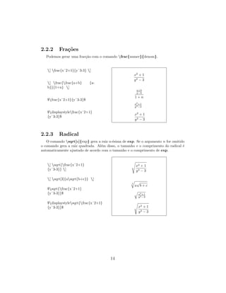 2.2.2 Fra¸c˜oes
Podemos gerar uma frac¸c˜ao com o comando frac{numer}{denom}.
[ frac{xˆ2+1}{yˆ3-3} ]
[ frac{frac{a+b} {a-
b}}{1+n} ]
$frac{xˆ2+1}{yˆ3-3}$
$displaystylefrac{xˆ2+1}
{yˆ3-3}$
x2
+ 1
y3 − 3
a+b
a−b
1 + n
x2
+1
y3−3
x2
+ 1
y3 − 3
2.2.3 Radical
O comando sqrt[n]{exp} gera a raiz n-´esima de exp. Se o argumento n for omitido
o comando gera a raiz quadrada. Al´em disso, o tamanho e o comprimento do radical ´e
automaticamente ajustado de acordo com o tamanho e o comprimento de exp.
[ sqrt{frac{xˆ2+1}
{yˆ3-3}} ]
[ sqrt[3]{asqrt{b+c}} ]
$sqrt{frac{xˆ2+1}
{yˆ3-3}}$
$displaystylesqrt{frac{xˆ2+1}
{yˆ3-3}}$
x2 + 1
y3 − 3
3
a
√
b + c
x2+1
y3−3
x2 + 1
y3 − 3
14
 