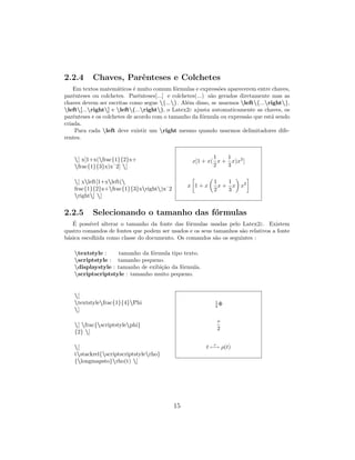 2.2.4 Chaves, Parˆenteses e Colchetes
Em textos matem´aticos ´e muito comum f´ormulas e express˜oes aparecerem entre chaves,
parˆenteses ou colchetes. Parˆenteses[...] e colchetes(...) s˜ao gerados diretamente mas as
chaves devem ser escritas como segue {...}. Al´em disso, se usarmos left{...right},
left[...right] e left(...right), o Latex2ε ajusta automaticamente as chaves, os
parˆenteses e os colchetes de acordo com o tamanho da f´ormula ou express˜ao que est´a sendo
criada.
Para cada left deve existir um right mesmo quando usarmos delimitadores dife-
rentes.
[ x[1+x(frac{1}{2}x+
frac{1}{3}x)xˆ2] ]
[ xleft[1+xleft(
frac{1}{2}x+frac{1}{3}xright)xˆ2
right] ]
x[1 + x(
1
2
x +
1
3
x)x2
]
x 1 + x
1
2
x +
1
3
x x2
2.2.5 Selecionando o tamanho das f´ormulas
´E poss´ıvel alterar o tamanho da fonte das f´ormulas usadas pelo Latex2ε. Existem
quatro comandos de fontes que podem ser usados e os seus tamanhos s˜ao relativos a fonte
b´asica escolhida como classe do documento. Os comandos s˜ao os seguintes :
textstyle : tamanho da f´ormula tipo texto.
scriptstyle : tamanho pequeno.
displaystyle : tamanho de exibi¸c˜ao da f´ormula.
scriptscriptstyle : tamanho muito pequeno.
[
textstylefrac{1}{4}Phi
]
[ frac{scriptstylephi}
{2} ]
[
tstackrel{scriptscriptstylerho}
{longmapsto}rho(t) ]
1
4 Φ
φ
2
t
ρ
−→ ρ(t)
15
 