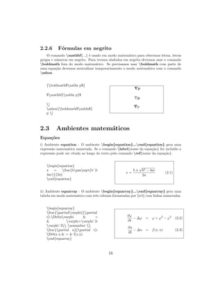2.2.6 F´ormulas em negrito
O comando mathbf{...} ´e usado em modo matem´atico para obtermos letras, letras
gregas e n´umeros em negrito. Para termos s´ımbolos em negrito devemos usar o comando
boldmath fora do modo matem´atico. Se precisamos usar boldmath com parte de
uma equa¸c˜ao devemos neutralizar temporariamente o modo matem´atico com o comando
mbox.
{boldmath$nabla p$}
$mathbf{nabla p}$
[
mbox{boldmath$nabla$}
p ]
p
p
p
2.3 Ambientes matem´aticos
Equa¸c˜oes
i) Ambiente equation : O ambiente begin{equation}...end{equation} gera uma
express˜ao matem´atica numerada. Se o comando label{nome da equa¸c˜ao} for inclu´ıdo a
express˜ao pode ser citada ao longo do texto pelo comando ref{nome da equa¸c˜ao}.
begin{equation}
x = frac{bpmsqrt{bˆ2-
4ac}}{2a}
end{equation}
x =
b ±
√
b2 − 4ac
2a
(2.1)
ii) Ambiente eqnarray : O ambiente begin{eqnarray}...end{eqnarray} gera uma
tabela em modo matem´atico com trˆes colunas formatadas por {rcl} com linhas numeradas.
begin{eqnarray}
frac{partialvarphi}{partial
t}-Deltavarphi & =
& varphi+varphiˆ2-
varphiˆ3 nonumber 
frac{partial u}{partial t}-
Delta u & = & f(x,u)
end{eqnarray}
∂ϕ
∂t
− ∆ϕ = ϕ + ϕ2
− ϕ3
(2.2)
∂u
∂t
− ∆u = f(x, u) (2.3)
16
 