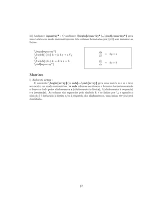 iii) Ambiente eqnarray* : O ambiente begin{eqnarray*}...end{eqnarray*} gera
uma tabela em modo matem´atico com trˆes colunas formatadas por {rcl} sem numerar as
linhas.
begin{eqnarray*}
frac{dy}{dx} & = & k y + a 

frac{dz}{dx} & = & k z + b
end{eqnarray*}
dy
dx
= ky + a
dz
dx
= kz + b
Matrizes
i) Ambiente array :
O ambiente begin{array}{m cols}...end{array} gera uma matriz n × m e deve
ser escrito em modo matem´atico. m cols refere-se ao n´umero e formato das colunas sendo
o formato dado pelos alinhamentos r (alinhamento `a direita), l (alinhamento `a esquerda)
e c (centrada). As colunas s˜ao separadas pelo s´ımbolo & e as linhas por  e quando o
s´ımbolo | ´e declarado `a direita e/ou `a esquerda dos alinhamentos, uma linhas vertical ser´a
desenhada.
17
 